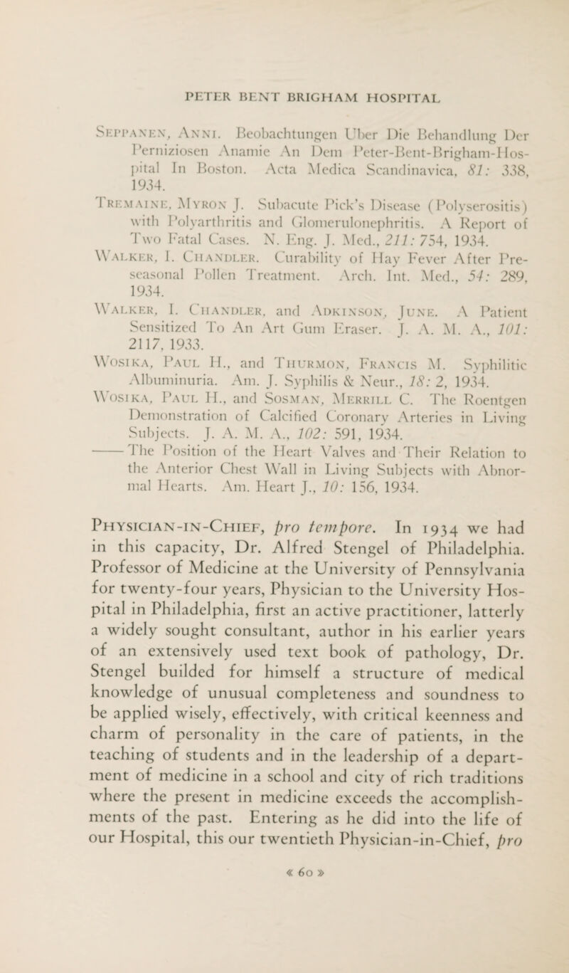 Seppanen, Anni. Beobachtungen Uber Die Behandlung Der Perniziosen Anamie An Dem Peter-Bent-Brigham-Hos- pital In Boston. Acta Medica Scandinavica, 81: 338, 1934. 1 remaine, Myron J. Subacute Pick’s Disease (Polyserositis) with Polyarthritis and Glomerulonephritis. A Report of Two Fatal Cases. N. Eng. J. Med., 211: 754, 1934. Walker, I. Chandler. Curability of Hay Fever After Pre- seasonal Pollen Treatment. Arch. Int. Med., 54: 289, 1934. Walker, I. Chandler, and Adkinson, June. A Patient Sensitized To An Art Gum Eraser. J. A. M. A., 101: 2117, 1933. Wosika, Paul II., and Thurmon, Francis M. Syphilitic Albuminuria. Am. J. Syphilis & Neur., 18: 2, 1934. Wosika, Paul II., and Sosman, Merrill C. The Roentgen Demonstration of Calcified Coronary Arteries in Living Subjects. J. A. M. A., 102: 591, 1934. - I he Position of the Heart Valves and Their Relation to the Anterior Chest Wall in Living Subjects with Abnor¬ mal Hearts. Am. Heart J., 10: 156, 1934. Physician-in-Chief, pro tempore. In 1934 we had in this capacity, Dr. Alfred Stengel of Philadelphia. Professor of Medicine at the University of Pennsylvania for twenty-four years, Physician to the University Hos¬ pital in Philadelphia, first an active practitioner, latterly a widely sought consultant, author in his earlier years of an extensively used text book of pathology, Dr. Stengel builded for himself a structure of medical knowledge of unusual completeness and soundness to be applied wisely, effectively, with critical keenness and charm of personality in the care of patients, in the teaching of students and in the leadership of a depart¬ ment of medicine in a school and city of rich traditions where the present in medicine exceeds the accomplish¬ ments of the past. Entering as he did into the life of our Hospital, this our twentieth Physician-in-Chief, pro