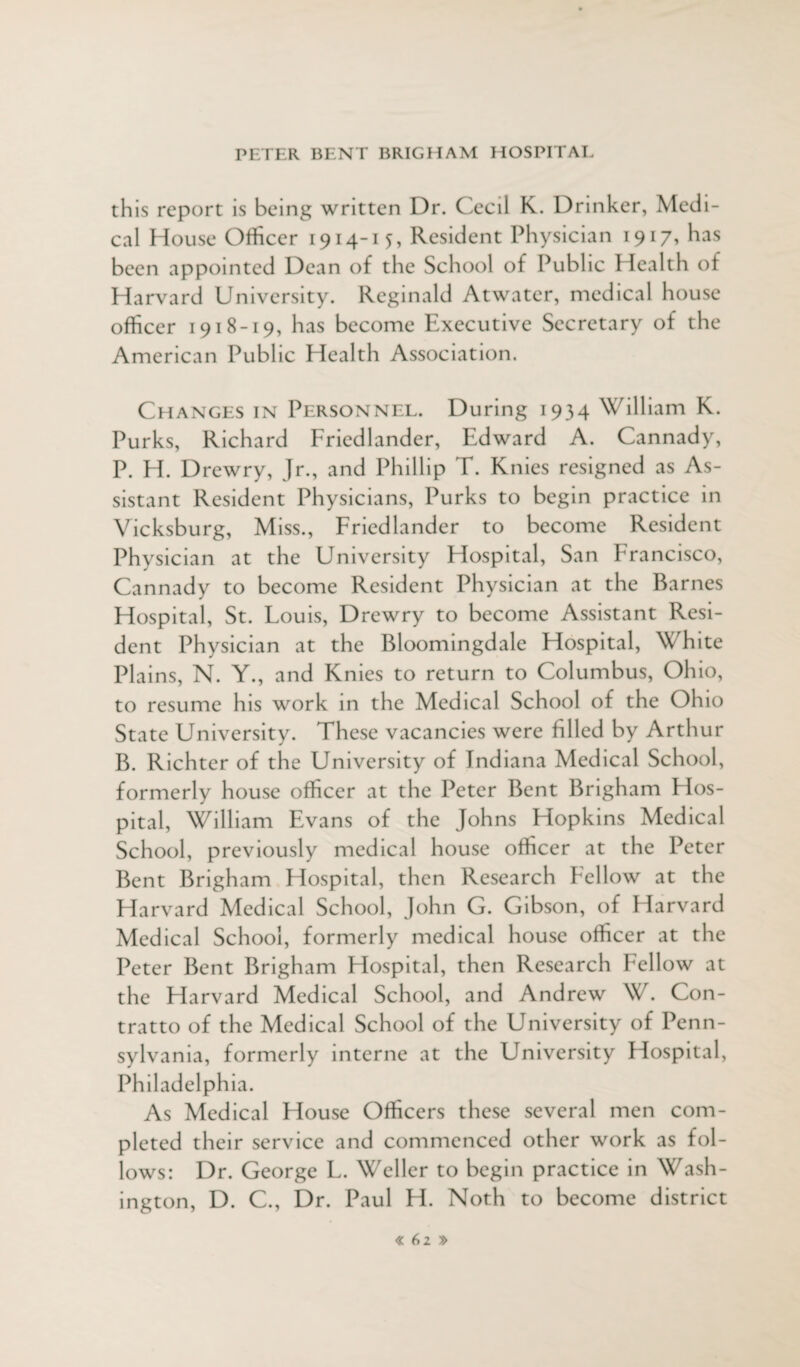 this report is being written Dr. Cecil K. Drinker, Medi¬ cal House Officer 1914-15, Resident Physician 1917, has been appointed Dean of the School of Public Health of Harvard University. Reginald Atwater, medical house officer 1918-19, has become Executive Secretary of the American Public Health Association. Changes in Personnel. During 1934 William K. Purks, Richard Friedlander, Edward A. Cannady, P. H. Drewry, Jr., and Phillip T. Knies resigned as As¬ sistant Resident Physicians, Purks to begin practice in Vicksburg, Miss., Friedlander to become Resident Physician at the University Hospital, San Francisco, Cannady to become Resident Physician at the Barnes Hospital, St. Fouis, Drewry to become Assistant Resi¬ dent Physician at the Bloomingdale Hospital, White Plains, N. Y., and Knies to return to Columbus, Ohio, to resume his work in the Medical School of the Ohio State University. These vacancies were filled by Arthur B. Richter of the University of Indiana Medical School, formerly house officer at the Peter Bent Brigham Hos¬ pital, William Evans of the Johns Hopkins Medical School, previously medical house officer at the Peter Bent Brigham Hospital, then Research Fellow at the Harvard Medical School, John G. Gibson, of Harvard Medical School, formerly medical house officer at the Peter Bent Brigham Hospital, then Research Fellow at the Harvard Medical School, and Andrew W. Con- tratto of the Medical School of the University of Penn¬ sylvania, formerly interne at the University Hospital, Philadelphia. As Medical House Officers these several men com¬ pleted their service and commenced other work as fol¬ lows: Dr. George F. Weller to begin practice in Wash¬ ington, D. C., Dr. Paul H. Noth to become district