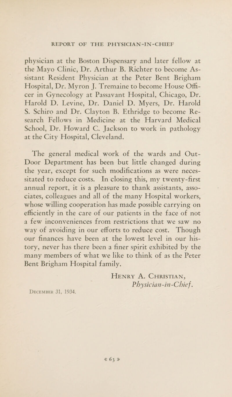 physician at the Boston Dispensary and later fellow at the Mayo Clinic, Dr. Arthur B. Richter to become As¬ sistant Resident Physician at the Peter Bent Brigham Hospital, Dr. Myron J. Tremaine to become House Offi¬ cer in Gynecology at Passavant Hospital, Chicago, Dr. Harold D. Levine, Dr. Daniel D. Myers, Dr. Harold S. Schiro and Dr. Clayton B. Ethridge to become Re¬ search Fellows in Medicine at the Harvard Medical School, Dr. Howard C. Jackson to work in pathology at the City Hospital, Cleveland. The general medical work of the wards and Out- Door Department has been but little changed during the year, except for such modifications as were neces¬ sitated to reduce costs. In closing this, my twenty-first annual report, it is a pleasure to thank assistants, asso¬ ciates, colleagues and all of the many Hospital workers, whose willing cooperation has made possible carrying on efficiently in the care of our patients in the face of not a few inconveniences from restrictions that we saw no way of avoiding in our efforts to reduce cost. Though our finances have been at the lowest level in our his¬ tory, never has there been a finer spirit exhibited by the many members of what we like to think of as the Peter Bent Brigham Hospital family. Henry A. Christian, Physician-in-Chief. December 31, 1934.