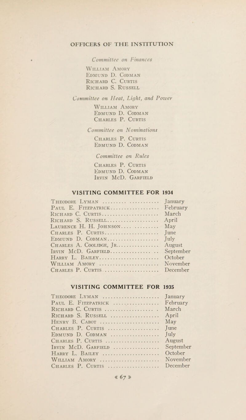 Committee on finances William Amory Edmund D. Codman Richard C. Curtis Richard S. Russell Committee on Heat, Light, and Power William Amory Edmund D. Codman Charles P. Curtis Committee on Nominations Charles P. Curtis Edmund D. Codman Committee on Rules Charles P. Curtis Edmund D. Codman Irvin McD. Garfield VISITING COMMITTEE FOR 1934 Theodore Lyman . January Paul E. Fitzpatrick. February Richard C. Curtis. March Richard S. Russell. April Laurence H. H. Johnson. May Charles P. Curtis. June Edmund D. Codman. July Charles A. Coolidge, Jr. August Irvin McD. Garfield. September Harry L. Bailey. October William Amory . November Charles P. Curtis . December VISITING COMMITTEE FOR 1935 Theodore Lyman . January Paul E. Fitzpatrick . February Richard C. Curtis . March Richard S. Russell . April Henry B. Cabot . May Charles P. Curtis . June Edmund D. Codman . July Charles P. Curtis . August Irvin McD. Garfield . September Harry L. Bailey . October William Amory . November Charles P. Curtis . December