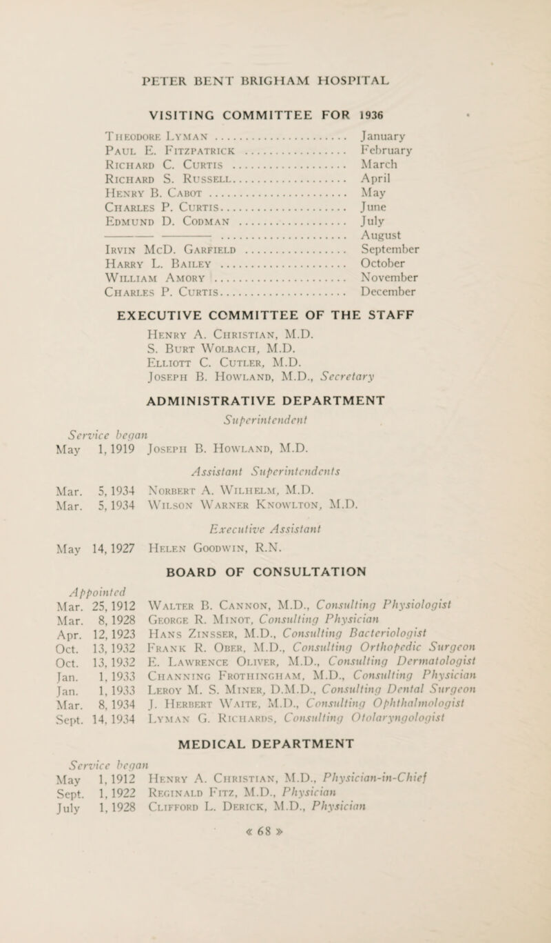 VISITING COMMITTEE FOR 1936 Theodore Lyman . January Paul E. Fitzpatrick . February Richard C. Curtis . March Richard S. Russell. April Henry B. Cabot. May Charles P. Curtis. June Edmund D. Codman . July .. . August Irvin McD. Garfield . September Harry L. Bailey . October William Amory . November Charles P. Curtis. December EXECUTIVE COMMITTEE OF THE STAFF Henry A. Christian, M.D. S. Burt Wolbach, M.D. Elliott C. Cutler, M.D. Joseph B. Howland, M.D., Secretary ADMINISTRATIVE DEPARTMENT Superintendent Service began May 1,1919 Joseph B. Howland, M.D. Assistant Superintendents Mar. 5, 1934 Norbert A. Wilhelm, M.D. Mar. 5, 1934 Wilson Warner Knowlton, M.D. May 14,1927 Appointed Mar. 25,1912 Mar. 8, 1928 Apr. 12,1923 Oct. 13, 1932 Oct. 13, 1932 Jan. 1. 1933 Jan. 1, 1933 Mar. 8. 1934 Sept. 14. 1934 Executive Assistant Helen Goodwin, R.N. BOARD OF CONSULTATION Walter B. Cannon, M.D., Consulting Physiologist George R. Minot, Consulting Physician Hans Zinsser, M.D., Consulting Bacteriologist Frank R. Ober. M.D., Consulting Orthopedic Surgeon E. Lawrence Oliver, M.D., Consulting Dermatologist Ciianning Frothingham, M.D., Consulting Physician Leroy M. S. Miner, D.M.D., Consulting Dental Surgeon J. Herbert Waite, M.D., Consulting Ophthalmologist Lyman G. Richards, Consulting Otolaryngologist MEDICAL DEPARTMENT Service began May 1,1912 Henry A. Christian, M.D., Physician-in-Chief Sept. 1,1922 Reginald Fitz, M.D., Physician July 1,1928 Clifford L. Derick, M.D., Physician