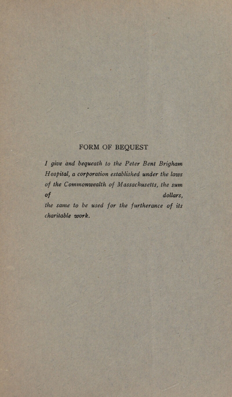 FORM OF BEQUEST I give and bequeath to the Peter Bent Brigham Hospital, a corporation established under the laws of the Commonwealth of Massachusetts, the sum of dollars, the same to be used for the furtherance of its charitable work.