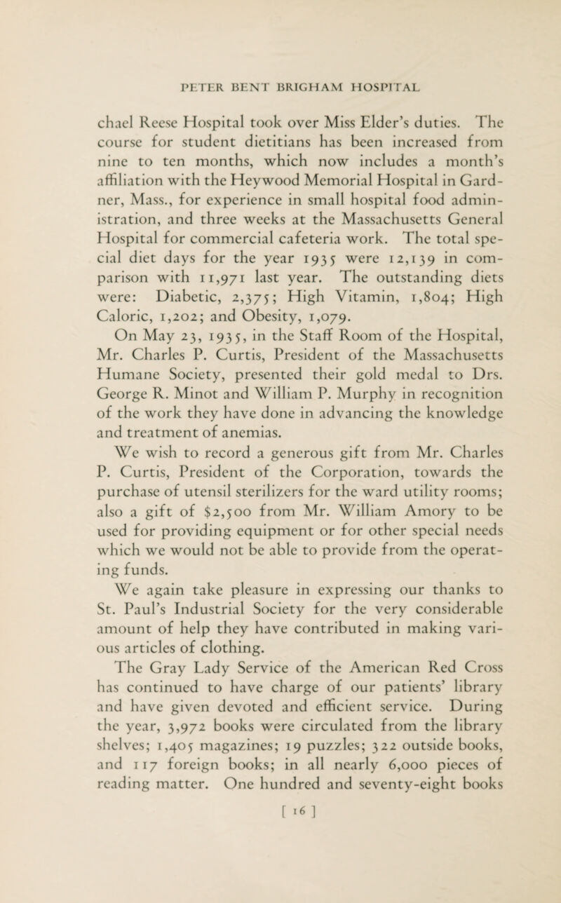 chael Reese Hospital took over Miss Elder’s duties. The course for student dietitians has been increased from nine to ten months, which now includes a month’s affiliation with the Heywood Memorial Hospital in Gard¬ ner, Mass., for experience in small hospital food admin¬ istration, and three weeks at the Massachusetts General Hospital for commercial cafeteria work. The total spe¬ cial diet days for the year 1935 were 12,139 in com¬ parison with 11,971 last year. The outstanding diets were: Diabetic, 2,375; High Vitamin, 1,804; High Caloric, 1,202; and Obesity, 1,079. On May 23, 1935, in the Staff Room of the Hospital, Mr. Charles P. Curtis, President of the Massachusetts Humane Society, presented their gold medal to Drs. George R. Minot and William P. Murphy in recognition of the work they have done in advancing the knowledge and treatment of anemias. We wish to record a generous gift from Mr. Charles P. Curtis, President of the Corporation, towards the purchase of utensil sterilizers for the ward utility rooms; also a gift of $2,500 from Mr. William Amory to be used for providing equipment or for other special needs which we would not be able to provide from the operat¬ ing funds. We again take pleasure in expressing our thanks to St. Paul’s Industrial Society for the very considerable amount of help they have contributed in making vari¬ ous articles of clothing. The Gray Lady Service of the American Red Cross has continued to have charge of our patients’ library and have given devoted and efficient service. During the year, 3,972 books were circulated from the library shelves; 1,405 magazines; 19 puzzles; 322 outside books, and 117 foreign books; in all nearly 6,000 pieces of reading matter. One hundred and seventy-eight books
