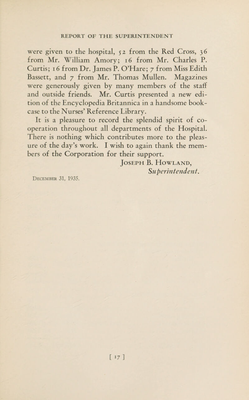 were given to the hospital, 52 from the Red Cross, 36 from Mr. William Amory; 16 from Mr. Charles P. Curtis; 16 from Dr. James P. O’Hare; 7 from Miss Edith Bassett, and 7 from Mr. Thomas Mullen. Magazines were generously given by many members of the staff and outside friends. Mr. Curtis presented a new edi¬ tion of the Encyclopedia Britannica in a handsome book¬ case to the Nurses’ Reference Library. It is a pleasure to record the splendid spirit of co¬ operation throughout all departments of the Hospital. There is nothing which contributes more to the pleas¬ ure of the day’s work. I wish to again thank the mem¬ bers of the Corporation for their support. Joseph B. Howland, Superintendent. December 31, 1935.