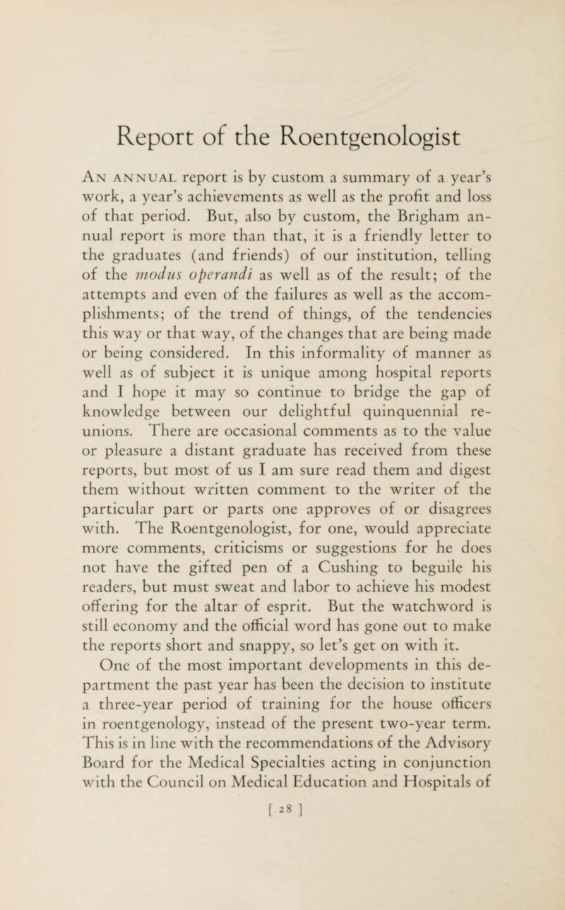 Report of the Roentgenologist An annual report is by custom a summary of a year’s work, a year’s achievements as well as the profit and loss of that period. But, also by custom, the Brigham an¬ nual report is more than that, it is a friendly letter to the graduates (and friends) of our institution, telling of the modus operand/ as well as of the result; of the attempts and even of the failures as well as the accom¬ plishments; of the trend of things, of the tendencies this way or that way, of the changes that are being made or being considered. In this informality of manner as well as of subject it is unique among hospital reports and I hope it may so continue to bridge the gap of knowledge between our delightful quinquennial re¬ unions. There are occasional comments as to the value or pleasure a distant graduate has received from these reports, but most of us I am sure read them and digest them without written comment to the writer of the particular part or parts one approves of or disagrees with. The Roentgenologist, for one, would appreciate more comments, criticisms or suggestions for he does not have the gifted pen of a Cushing to beguile his readers, but must sweat and labor to achieve his modest offering for the altar of esprit. But the watchword is still economy and the official word has gone out to make the reports short and snappy, so let’s get on with it. One of the most important developments in this de¬ partment the past year has been the decision to institute a three-year period of training for the house officers in roentgenology, instead of the present two-year term. This is in line with the recommendations of the Advisory Board for the Medical Specialties acting in conjunction with the Council on Medical Education and Hospitals of