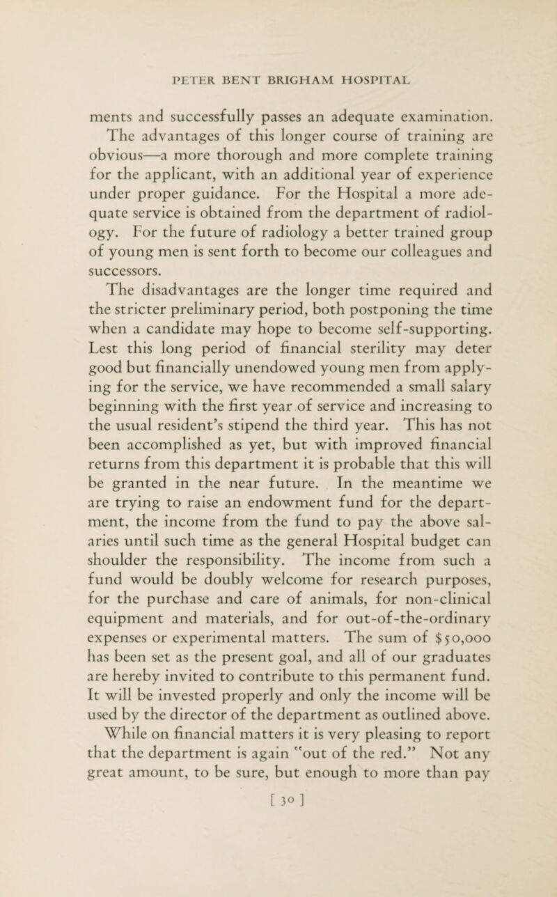 ments and successfully passes an adequate examination. The advantages of this longer course of training are obvious—a more thorough and more complete training for the applicant, with an additional year of experience under proper guidance. For the Ffospital a more ade¬ quate service is obtained from the department of radiol¬ ogy. For the future of radiology a better trained group of young men is sent forth to become our colleagues and successors. The disadvantages are the longer time required and the stricter preliminary period, both postponing the time when a candidate may hope to become self-supporting. Lest this long period of financial sterility may deter good but financially unendowed young men from apply¬ ing for the service, we have recommended a small salary beginning with the first year of service and increasing to the usual resident’s stipend the third year. This has not been accomplished as yet, but with improved financial returns from this department it is probable that this will be granted in the near future. In the meantime we are trying to raise an endowment fund for the depart¬ ment, the income from the fund to pay the above sal¬ aries until such time as the general Flospital budget can shoulder the responsibility. The income from such a fund would be doubly welcome for research purposes, for the purchase and care of animals, for non-clinical equipment and materials, and for out-of-the-ordinary expenses or experimental matters. The sum of $50,000 has been set as the present goal, and all of our graduates are hereby invited to contribute to this permanent fund. It will be invested properly and only the income will be used by the director of the department as outlined above. While on financial matters it is very pleasing to report that the department is again out of the red.” Not any great amount, to be sure, but enough to more than pay [30]