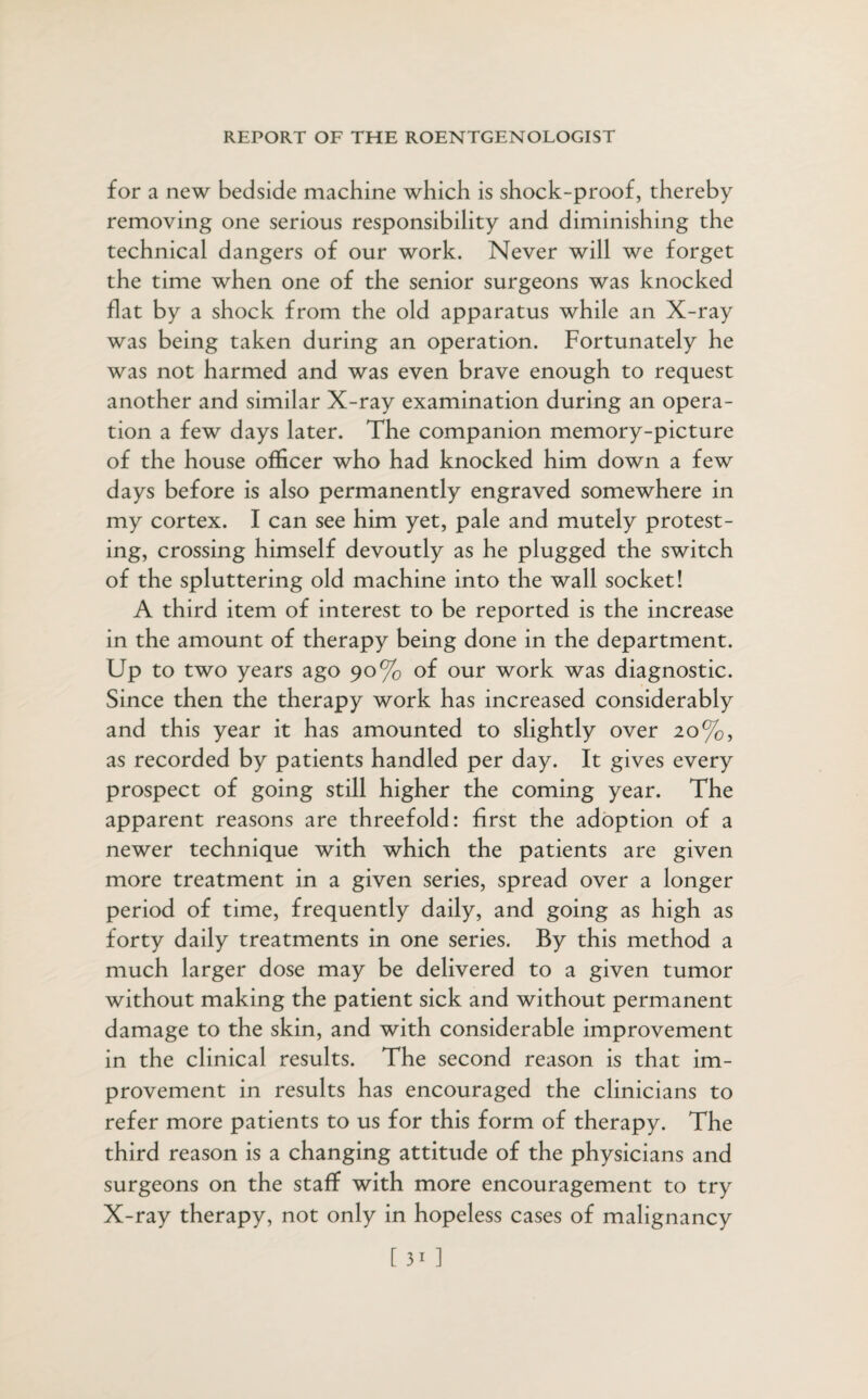 for a new bedside machine which is shock-proof, thereby removing one serious responsibility and diminishing the technical dangers of our work. Never will we forget the time when one of the senior surgeons was knocked flat by a shock from the old apparatus while an X-ray was being taken during an operation. Fortunately he was not harmed and was even brave enough to request another and similar X-ray examination during an opera¬ tion a few days later. The companion memory-picture of the house officer who had knocked him down a few days before is also permanently engraved somewhere in my cortex. I can see him yet, pale and mutely protest¬ ing, crossing himself devoutly as he plugged the switch of the spluttering old machine into the wall socket! A third item of interest to be reported is the increase in the amount of therapy being done in the department. Up to two years ago 90% of our work was diagnostic. Since then the therapy work has increased considerably and this year it has amounted to slightly over 20%, as recorded by patients handled per day. It gives every prospect of going still higher the coming year. The apparent reasons are threefold: first the adoption of a newer technique with which the patients are given more treatment in a given series, spread over a longer period of time, frequently daily, and going as high as forty daily treatments in one series. By this method a much larger dose may be delivered to a given tumor without making the patient sick and without permanent damage to the skin, and with considerable improvement in the clinical results. The second reason is that im¬ provement in results has encouraged the clinicians to refer more patients to us for this form of therapy. The third reason is a changing attitude of the physicians and surgeons on the staff with more encouragement to try X-ray therapy, not only in hopeless cases of malignancy