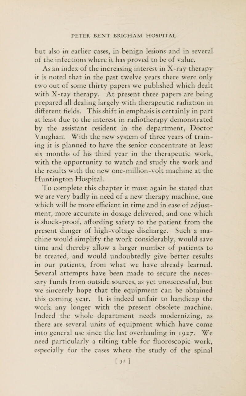 but also in earlier cases, in benign lesions and in several of the infections where it has proved to be of value. As an index of the increasing interest in X-ray therapy it is noted that in the past twelve years there were only two out of some thirty papers we published which dealt with X-ray therapy. At present three papers are being prepared all dealing largely with therapeutic radiation in different fields. This shift in emphasis is certainly in part at least due to the interest in radiotherapy demonstrated by the assistant resident in the department, Doctor Vaughan. With the new system of three years of train¬ ing it is planned to have the senior concentrate at least six months of his third year in the therapeutic work, with the opportunity to watch and study the work and the results with the new one-million-volt machine at the Huntington Hospital. To complete this chapter it must again be stated that we are very badly in need of a new therapy machine, one which will be more efficient in time and in ease of adjust¬ ment, more accurate in dosage delivered, and one which is shock-proof, affording safety to the patient from the present danger of high-voltage discharge. Such a ma¬ chine would simplify the work considerably, would save time and thereby allow a larger number of patients to be treated, and would undoubtedly give better results in our patients, from what we have already learned. Several attempts have been made to secure the neces¬ sary funds from outside sources, as yet unsuccessful, but we sincerely hope that the equipment can be obtained this coming year. It is indeed unfair to handicap the work any longer with the present obsolete machine. Indeed the whole department needs modernizing, as there are several units of equipment which have come into general use since the last overhauling in 1927. We need particularly a tilting table for fluoroscopic work, especially for the cases where the study of the spinal