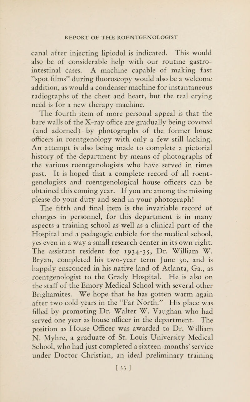 canal after injecting lipiodol is indicated. This would also be of considerable help with our routine gastro¬ intestinal cases. A machine capable of making fast spot films” during fluoroscopy would also be a welcome addition, as would a condenser machine for instantaneous radiographs of the chest and heart, but the real crying need is for a new therapy machine. The fourth item of more personal appeal is that the bare walls of the X-ray office are gradually being covered (and adorned) by photographs of the former house officers in roentgenology with only a few still lacking. An attempt is also being made to complete a pictorial history of the department by means of photographs of the various roentgenologists who have served in times past. It is hoped that a complete record of all roent¬ genologists and roentgenological house officers can be obtained this coming year. If you are among the missing please do your duty and send in your photograph! The fifth and final item is the invariable record of changes in personnel, for this department is in many aspects a training school as well as a clinical part of the Hospital and a pedagogic cubicle for the medical school, yes even in a way a small research center in its own right. The assistant resident for 1934-35, Dr. William W. Bryan, completed his two-year term June 30, and is happily ensconced in his native land of Atlanta, Ga., as roentgenologist to the Grady Hospital. He is also on the staff of the Emory Medical School with several other Brighamites. We hope that he has gotten warm again after two cold years in the Far North.” His place was filled by promoting Dr. Walter W. Vaughan who had served one year as house officer in the department. The position as House Officer was awarded to Dr. William N. Myhre, a graduate of St. Louis University Medical School, who had just completed a sixteen-months’ service under Doctor Christian, an ideal preliminary training