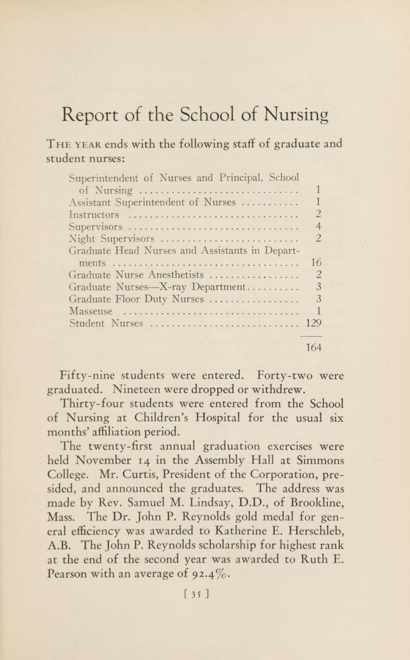 Report of the School of Nursing The year ends with the following staff of graduate and student nurses: Superintendent of Nurses and Principal, School of Nursing . 1 Assistant Superintendent of Nurses. 1 Instructors . 2 Supervisors. 4 Night Supervisors . 2 Graduate Head Nurses and Assistants in Depart¬ ments . 16 Graduate Nurse Anesthetists. 2 Graduate Nurses—X-ray Department. 3 Graduate Floor Duty Nurses. 3 Masseuse . 1 Student Nurses . 129 164 Fifty-nine students were entered. Forty-two were graduated. Nineteen were dropped or withdrew. Thirty-four students were entered from the School of Nursing at Children’s Hospital for the usual six months’ affiliation period. The twenty-first annual graduation exercises were held November 14 in the Assembly Hall at Simmons College. Mr. Curtis, President of the Corporation, pre¬ sided, and announced the graduates. The address was made by Rev. Samuel M. Lindsay, D.D., of Brookline, Mass. The Dr. John P. Reynolds gold medal for gen¬ eral efficiency was awarded to Katherine E. Herschleb, A.B. The John P. Reynolds scholarship for highest rank at the end of the second year was awarded to Ruth E. Pearson with an average of 92.4%. [35]