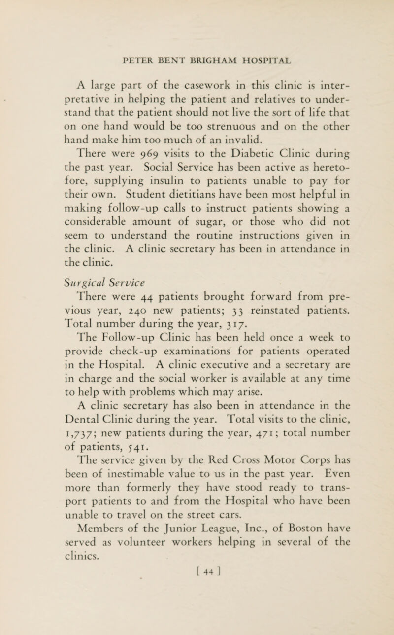 A large part of the casework in this clinic is inter¬ pretative in helping the patient and relatives to under¬ stand that the patient should not live the sort of life that on one hand would be too strenuous and on the other hand make him too much of an invalid. There were 969 visits to the Diabetic Clinic during the past year. Social Service has been active as hereto¬ fore, supplying insulin to patients unable to pay for their own. Student dietitians have been most helpful in making follow-up calls to instruct patients showing a considerable amount of sugar, or those who did not seem to understand the routine instructions given in the clinic. A clinic secretary has been in attendance in the clinic. Surgical Service There were 44 patients brought forward from pre¬ vious year, 240 new patients; 33 reinstated patients. Total number during the year, 317. The Follow-up Clinic has been held once a week to provide check-up examinations for patients operated in the Hospital. A clinic executive and a secretary are in charge and the social worker is available at any time to help with problems which may arise. A clinic secretary has also been in attendance in the Dental Clinic during the year. Total visits to the clinic, 1,737; new patients during the year, 471; total number of patients, 541. The service given by the Red Cross Motor Corps has been of inestimable value to us in the past year. Even more than formerly they have stood ready to trans¬ port patients to and from the Hospital who have been unable to travel on the street cars. Members of the Junior League, Inc., of Boston have served as volunteer workers helping in several of the clinics.