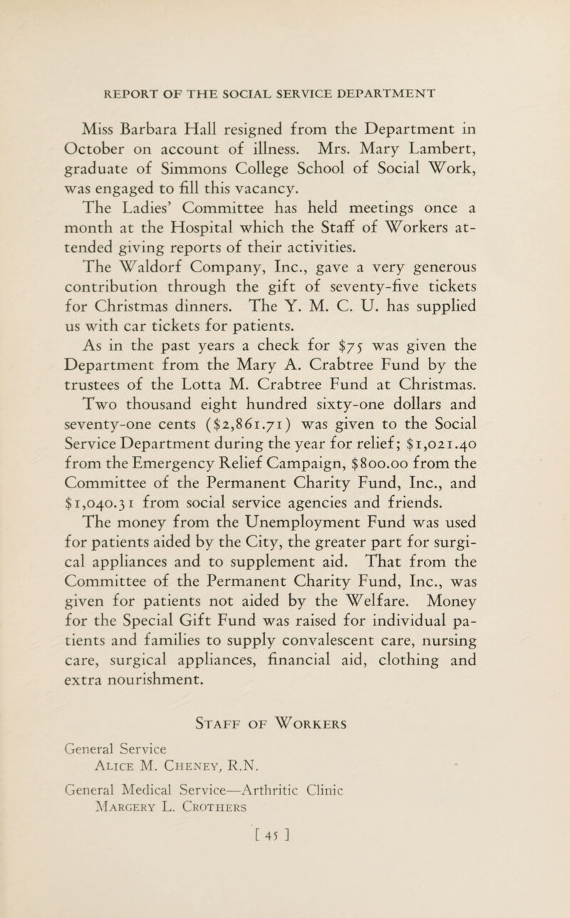 Miss Barbara Hall resigned from the Department in October on account of illness. Mrs. Mary Lambert, graduate of Simmons College School of Social Work, was engaged to fill this vacancy. The Ladies’ Committee has held meetings once a month at the Hospital which the Staff of Workers at¬ tended giving reports of their activities. The Waldorf Company, Inc., gave a very generous contribution through the gift of seventy-five tickets for Christmas dinners. The Y. M. C. U. has supplied us with car tickets for patients. As in the past years a check for $75 was given the Department from the Mary A. Crabtree Fund by the trustees of the Lotta M. Crabtree Fund at Christmas. Two thousand eight hundred sixty-one dollars and seventy-one cents ($2,861.71) was given to the Social Service Department during the year for relief; $1,021.40 from the Emergency Relief Campaign, $800.00 from the Committee of the Permanent Charity Fund, Inc., and $1,040.31 from social service agencies and friends. The money from the Unemployment Fund was used for patients aided by the City, the greater part for surgi¬ cal appliances and to supplement aid. That from the Committee of the Permanent Charity Fund, Inc., was given for patients not aided by the Welfare. Money for the Special Gift Fund was raised for individual pa¬ tients and families to supply convalescent care, nursing care, surgical appliances, financial aid, clothing and extra nourishment. Staff of Workers General Service Alice M. Cheney, R.N. General Medical Service—Arthritic Clinic Margery L. Crothers [45 ]