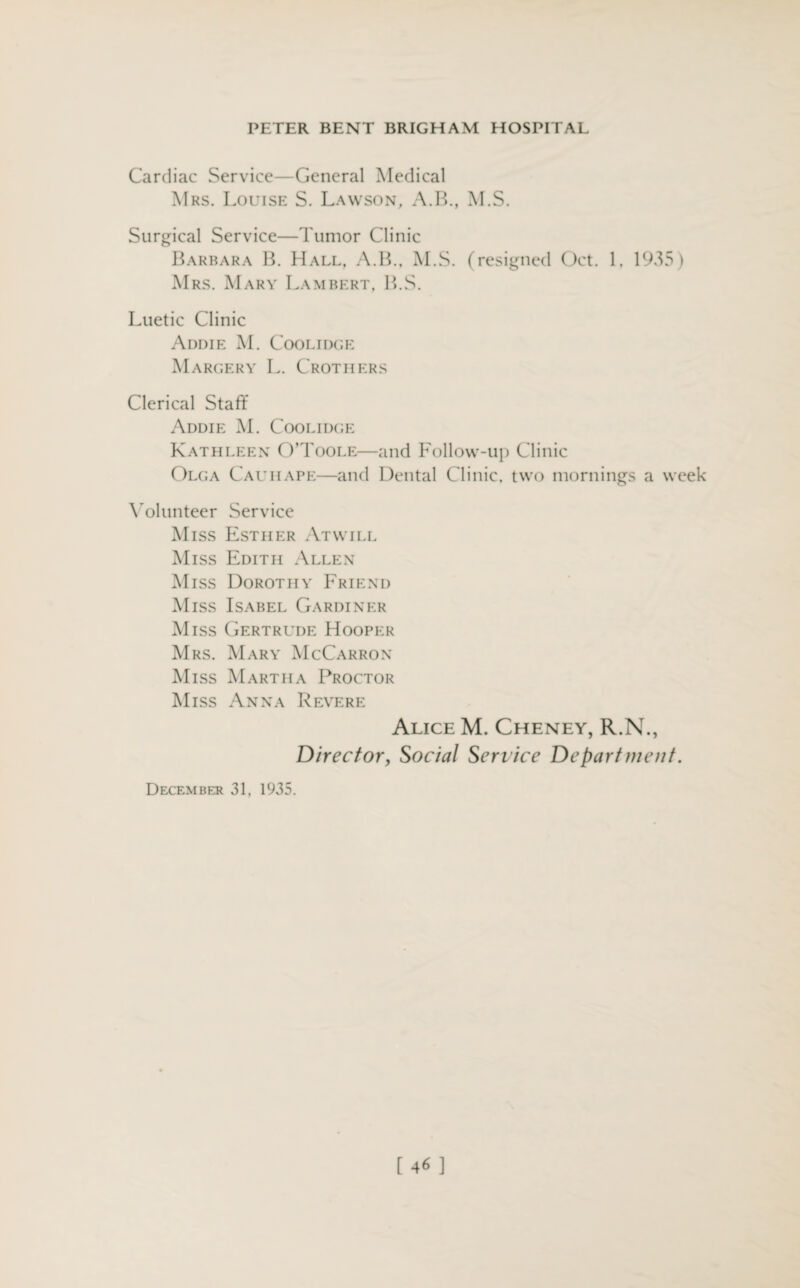 Cardiac Service—General Medical Mrs. Louise S. Lawson, A.B., M.S. Surgical Service—Tumor Clinic Barbara B. Hall, A.B., M.S. (resigned Oct. 1, 1935) Mrs. Mary Lambert, B.S. Luetic Clinic Addie M. Coolidge Margery L. Crothers Clerical Staff Addie M. Coolidge Kathleen O’Toole—and Follow-up Clinic Olga Cauiiape—and Dental Clinic, two mornings a week Volunteer Service Miss Esther At will Miss Edith Allen Miss Dorothy Friend Miss Isabel Gardiner Miss Gertrude Hooper Mrs. Mary McCarron Miss Martha Proctor Miss Anna Revere Alice M. Cheney, R.N., Directory Social Service Department. December 31, 1935. [46 ]