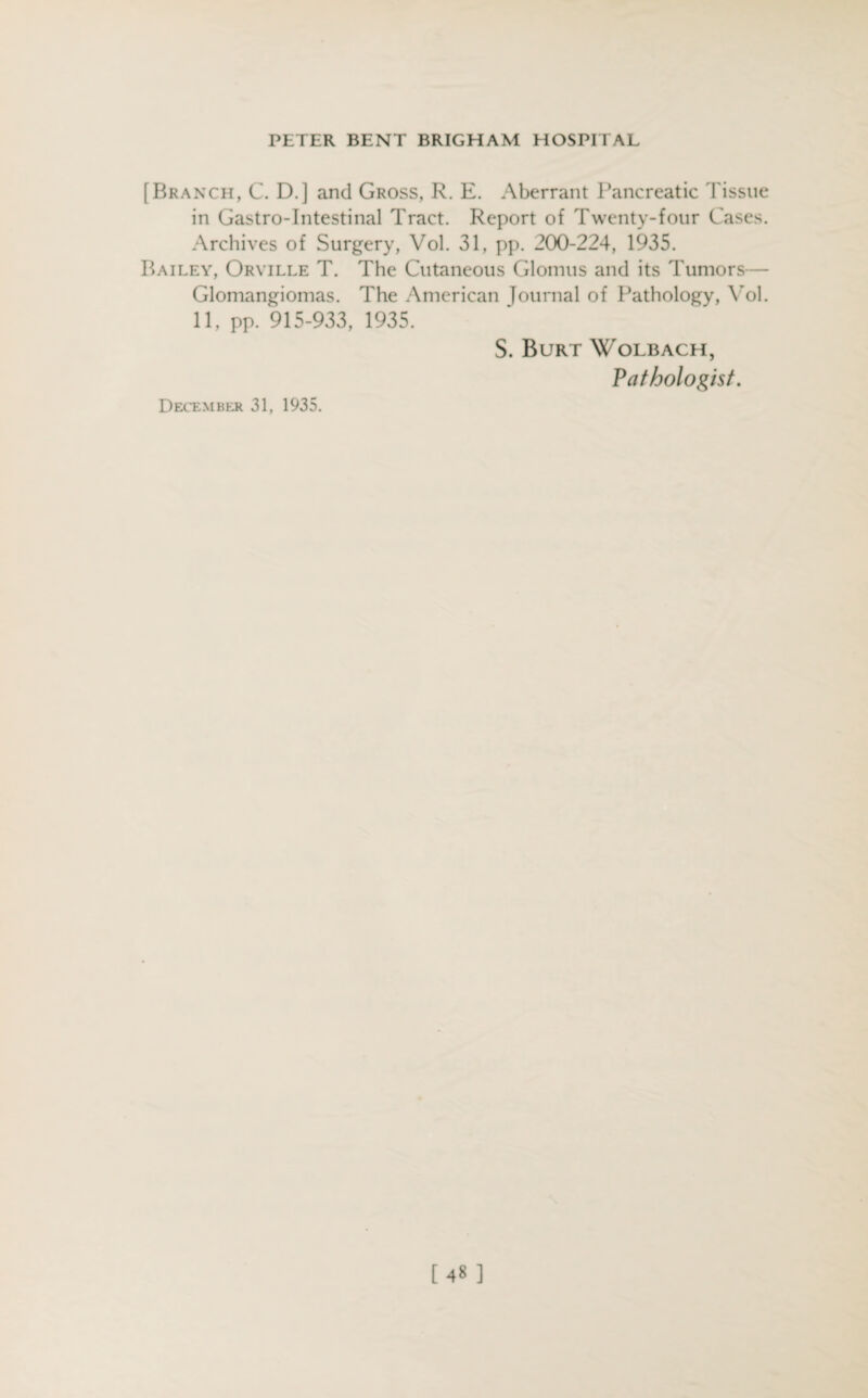 [Branch, C. D.] and Gross, R. E. Aberrant Pancreatic Tissue in Gastro-Intestinal Tract. Report of Twenty-four Cases. Archives of Surgery, Vol. 31, pp. 200-224, 1935. Bailey, Orville T. The Cutaneous Glomus and its Tumors— Glomangiomas. The American Journal of Pathology, Vol. 11, pp. 915-933, 1935. S. Burt Wolbach, Pathologist. December 31, 1935. [48 ]