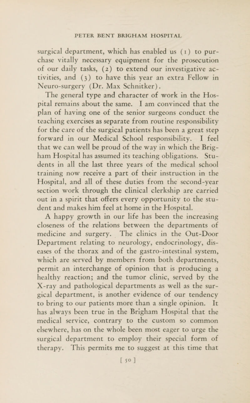 surgical department, which has enabled us (i) to pur¬ chase vitally necessary equipment for the prosecution of our daily tasks, (2) to extend our investigative ac¬ tivities, and (3) to have this year an extra Fellow in Neuro-surgery (Dr. Max Schnitker). The general type and character of work in the Hos¬ pital remains about the same. I am convinced that the plan of having one of the senior surgeons conduct the teaching exercises as separate from routine responsibility for the care of the surgical patients has been a great step forward in our Medical School responsibility. I feel that we can well be proud of the way in which the Brig¬ ham Hospital has assumed its teaching obligations. Stu¬ dents in all the last three years of the medical school training now receive a part of their instruction in the Hospital, and all of these duties from the second-year section work through the clinical clerkship are carried out in a spirit that offers every opportunity to the stu¬ dent and makes him feel at home in the Hospital. A happy growth in our life has been the increasing closeness of the relations between the departments of medicine and surgery. The clinics in the Out-Door Department relating to neurology, endocrinology, dis¬ eases of the thorax and of the gastro-intestinal system, which are served by members from both departments, permit an interchange of opinion that is producing a healthy reaction; and the tumor clinic, served by the X-ray and pathological departments as well as the sur¬ gical department, is another evidence of our tendency to bring to our patients more than a single opinion. It has always been true in the Brigham Hospital that the medical service, contrary to the custom so common elsewhere, has on the whole been most eager to urge the surgical department to employ their special form of therapy. This permits me to suggest at this time that