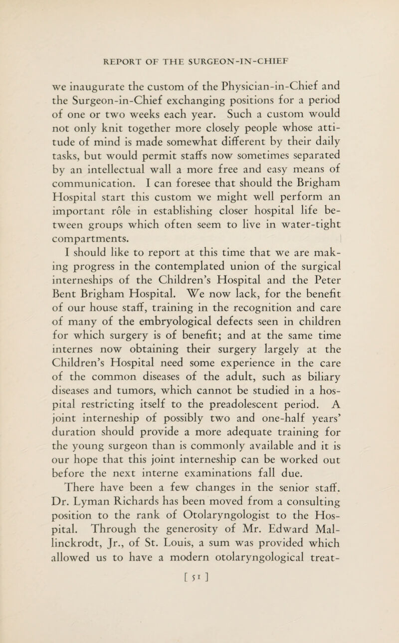 we inaugurate the custom of the Physician-in-Chief and the Surgeon-in-Chief exchanging positions for a period of one or two weeks each year. Such a custom would not only knit together more closely people whose atti¬ tude of mind is made somewhat different by their daily tasks, but would permit staffs now sometimes separated by an intellectual wall a more free and easy means of communication. I can foresee that should the Brigham Hospital start this custom we might well perform an important role in establishing closer hospital life be¬ tween groups which often seem to live in water-tight compartments. I should like to report at this time that we are mak¬ ing progress in the contemplated union of the surgical interneships of the Children’s Hospital and the Peter Bent Brigham Hospital. We now lack, for the benefit of our house staff, training in the recognition and care of many of the embryological defects seen in children for which surgery is of benefit; and at the same time internes now obtaining their surgery largely at the Children’s Hospital need some experience in the care of the common diseases of the adult, such as biliary diseases and tumors, which cannot be studied in a hos¬ pital restricting itself to the preadolescent period. A joint interneship of possibly two and one-half years’ duration should provide a more adequate training for the young surgeon than is commonly available and it is our hope that this joint interneship can be worked out before the next interne examinations fall due. There have been a few changes in the senior staff. Dr. Lyman Richards has been moved from a consulting position to the rank of Otolaryngologist to the Hos¬ pital. Through the generosity of Mr. Edward Mal- linckrodt, Jr., of St. Louis, a sum was provided which allowed us to have a modern otolaryngological treat-