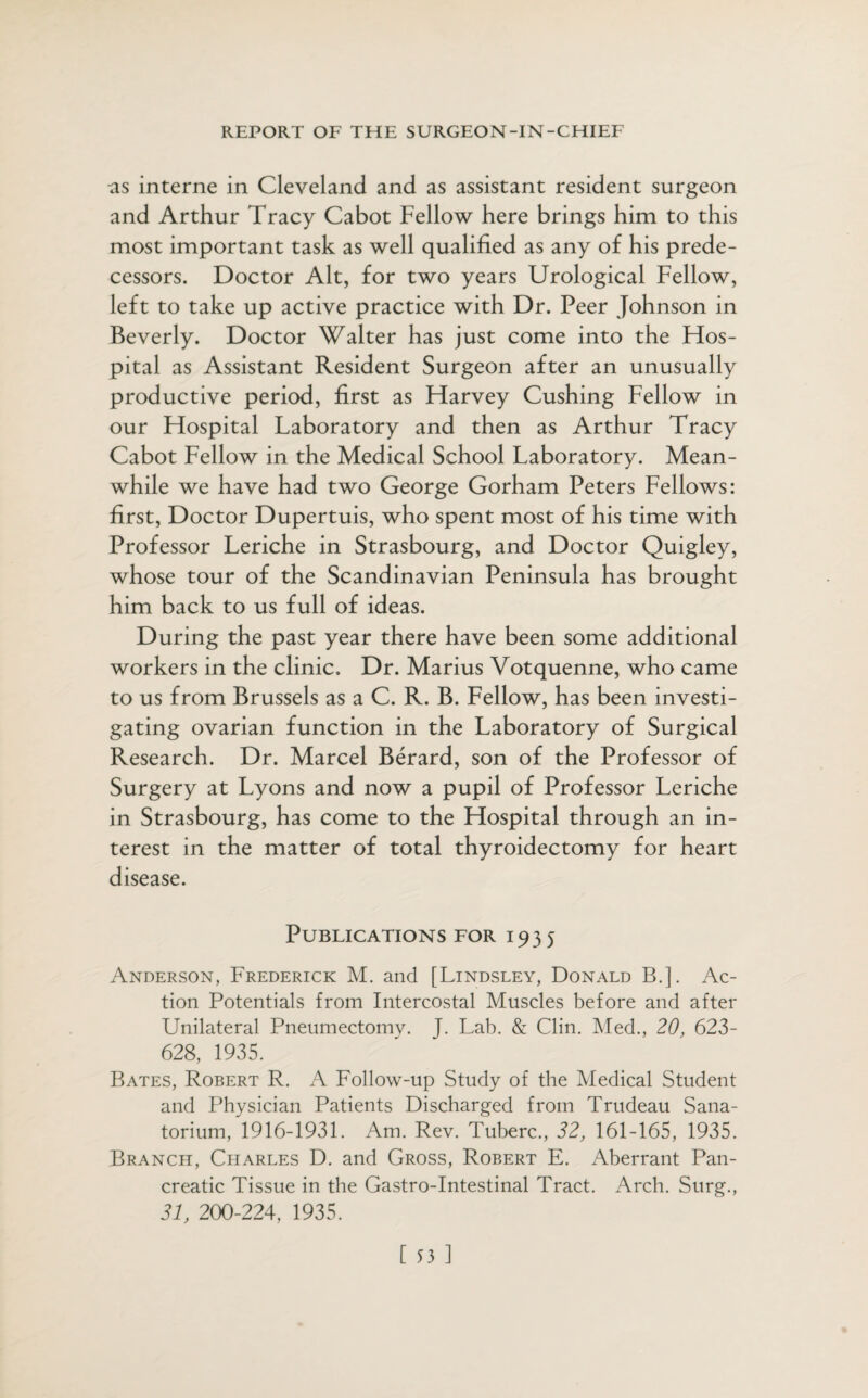 as interne in Cleveland and as assistant resident surgeon and Arthur Tracy Cabot Fellow here brings him to this most important task as well qualified as any of his prede¬ cessors. Doctor Alt, for two years Urological Fellow, left to take up active practice with Dr. Peer Johnson in Beverly. Doctor Walter has just come into the Ffos- pital as Assistant Resident Surgeon after an unusually productive period, first as Ffarvey Cushing Fellow in our Ffospital Laboratory and then as Arthur Tracy Cabot Fellow in the Medical School Laboratory. Mean¬ while we have had two George Gorham Peters Fellows: first, Doctor Dupertuis, who spent most of his time with Professor Leriche in Strasbourg, and Doctor Quigley, whose tour of the Scandinavian Peninsula has brought him back to us full of ideas. During the past year there have been some additional workers in the clinic. Dr. Marius Votquenne, who came to us from Brussels as a C. R. B. Fellow, has been investi¬ gating ovarian function in the Laboratory of Surgical Research. Dr. Marcel Berard, son of the Professor of Surgery at Lyons and now a pupil of Professor Leriche in Strasbourg, has come to the Ffospital through an in¬ terest in the matter of total thyroidectomy for heart disease. Publications for 1935 Anderson, Frederick M. and [Lindsley, Donald B.]. Ac¬ tion Potentials from Intercostal Muscles before and after Unilateral Pneumectomy. J. Lab. & Clin. Med., 20, 623- 628, 1935. Bates, Robert R. A Follow-up Study of the Medical Student and Physician Patients Discharged from Trudeau Sana¬ torium, 1916-1931. Am. Rev. Tuberc., 32, 161-165, 1935. Branch, Charles D. and Gross, Robert E. Aberrant Pan¬ creatic Tissue in the Gastro-Intestinal Tract. Arch. Surg., 31, 200-224, 1935.