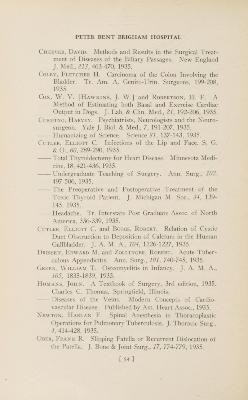 Ciieever, David. Methods and Results in the Surgical Treat¬ ment of Diseases of the Biliary Passages. New England J. Med., 213, 463-470, 1935. Colby, Fletcher H. Carcinoma of the Colon Involving the Bladder. Tr. Am. A. Genito-Urin. Surgeons, 199-208, 1935. Cox, W. V. [Hawkins, J. W.] and Robertson, H. F. A Method of Estimating both Basal and Exercise Cardiac Output in Dogs. J. Lab. & Clin. Med., 21, 192-206, 1935. Cushing, Harvey. Psychiatrists, Neurologists and the Neuro¬ surgeon. Yale J. Biol. & Med., 7, 191-207, 1935. -Humanizing of Science. Science 81, 137-143, 1935. Cutler, Elliott C. Infections of the Lip and Face. S. G. & O., 60, 289-290, 1935. -Total Thyroidectomy for Heart Disease. Minnesota Medi¬ cine, 18, 421-436, 1935. -Undergraduate Teaching of Surgery. Ann. Surg., 102, 497-506, 1935. -The Preoperative and Postoperative Treatment of the Toxic Thyroid Patient. J. Michigan M. Soc., 34, 139- 145, 1935. -Headache. Tr. Interstate Post Graduate Assoc, of North America, 336-339, 1935. Cutler, Elliott C. and Boggs, Robert. Relation of Cystic Duct Obstruction to Deposition of Calcium in the Human Gallbladder. J. A. M. A., 104, 1226-1227, 1935. Drissen, Edward M. and Zollinger, Robert. Acute Tuber¬ culous Appendicitis. Ann. Surg., 101. 740-745, 1935. Green, William T. Osteomyelitis in Infancy. J. A. M. A., 105, 1835-1839, 1935. Homans, John. A Textbook of Surgery, 3rd edition, 1935. Charles C. Thomas, Springfield, Illinois. -Diseases of the Veins. Modern Concepts of Cardio¬ vascular Disease. Published by Am. Heart Assoc., 1935. Newton, Harlan F. Spinal Anesthesia in Thoracoplastic Operations for Pulmonarv Tuberculosis. J. Thoracic Surg., 4, 414-428, 1935. Ober, Frank R. Slipping Patella or Recurrent Dislocation of the Patella. J. Bone & Joint Surg., 17, 774-779, 1935. [ 54]