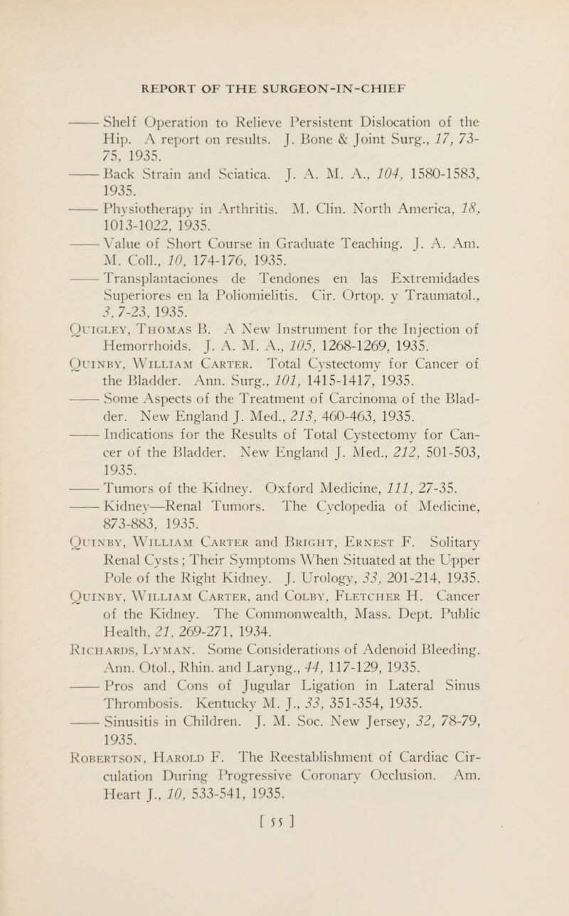 -Shelf Operation to Relieve Persistent Dislocation of the Hip. A report on results. J. Bone & Joint Surg., 17, 73- 75, 1935. -Back Strain and Sciatica. J. xU M. A., 104, 1580-1583, 1935. -Physiotherapy in Arthritis. M. Clin. North America, 18, 1013-1022, 1935. -Value of Short Course in Graduate Teaching. J. A. Am. M. Coll., 10, 174-176, 1935. - Transplantaciones de Tendones en las Extremidades Superiores en la Poliomielitis. Cir. Ortop. y Traumatol., 3, 7-23, 1935. Quigley, Thomas B. A New Instrument for the Injection of Hemorrhoids. J. A. M. A., 105, 1268-1269, 1935. Quinby, William Carter. Total Cystectomy for Cancer of the Bladder. Ann. Surg., 101, 1415-1417, 1935. -Some Aspects of the Treatment of Carcinoma of the Blad¬ der. New England J. Med., 213, 460-463, 1935. -Indications for the Results of Total Cystectomy for Can¬ cer of the Bladder. New England J. Med., 212, 501-503, 1935. -Tumors of the Kidney. Oxford Medicine, 111, 27-35. -Kidney—Renal Tumors. The Cyclopedia of Medicine, 873-883, 1935. Quinby, William Carter and Bright, Ernest F. Solitary Renal Cysts; Their Symptoms When Situated at the Upper Pole of the Right Kidney. J. Urology, 33, 201-214, 1935. Quinby, William Carter, and Colby, Fletcher H. Cancer of the Kidney. The Commonwealth, Mass. Dept. Public Health, 21, 269-271, 1934. Richards, Lyman. Some Considerations of Adenoid Bleeding. Ann. Otol., Rhin. and Laryng., 44, 117-129, 1935. -Pros and Cons of Jugular Ligation in Lateral Sinus Thrombosis. Kentucky M. J., 33, 351-354, 1935. -Sinusitis in Children. J. M. Soc. New Jersey, 32, 78-79, 1935. Robertson, Harold F. The Reestablishment of Cardiac Cir¬ culation During Progressive Coronary Occlusion. Am. Heart J., 10, 533-541, 1935.