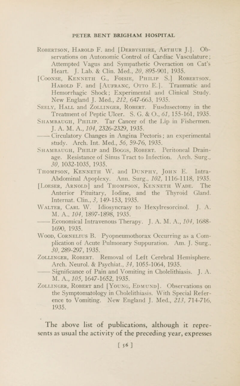 Robertson, Harold F. and [Derbyshire, Arthur J.]. Ob¬ servations on Autonomic Control of Cardiac Vasculature; Attempted Vagus and Sympathetic Overaction on Cat’s Heart. J. Lab. & Clin. Med., 20, 895-901, 1935. [Coonse, Kenneth G., Foisie, Philip S.] Robertson. Harold F. and [Aufranc, Otto E.]. Traumatic and Hemorrhagic Shock; Experimental and Clinical Study. New England J. Med., 212, 647-663, 1935. Seely, Hall and Zollinger, Robert. Fusdusectomy in the Treatment of Peptic Ulcer. S. G. & O., 61, 155-161, 1935. Shambaugh, Philip. Tar Cancer of the Lip in Fishermen. J. A. M. A., 104, 2326-2329, 1935. -Circulatory Changes in Angina Pectoris; an experimental study. Arch. Int. Med., 56, 59-76, 1935. Shambaugh, Philip and Boggs, Robert. Peritoneal Drain¬ age. Resistance of Sinus Tract to Infection. Arch. Surg., 20, 1032-1035, 1935. Thompson, Kenneth W. and Dunphy, John E. Intra- Abdominal Apoplexy. Ann. Surg., 102, 1116-1118, 1935. [Loeser, Arnold] and Thompson, Kenneth Wade. The Anterior Pituitary, Iodine, and the Thyroid Gland. Internat. Clin., 2, 149-153, 1935. Walter, Carl W. Idiosyncrasy to Hexylresorcinol. J. A. M. A., 104, 1897-1898, 1935. -Economical Intravenous Therapy, j. A. M. A., 104, 1688- 1690, 1935. Wood, Cornelius B. Pyopneumothorax Occurring as a Com¬ plication of Acute Pulmonary Suppuration. Am. J. Surg.. 20, 289-297, 1935. Zollinger, Robert. Removal of Left Cerebral Hemisphere. Arch. Neurol. & Psychiat., 24, 1055-1064, 1935. -Significance of Pain and Vomiting in Cholelithiasis. J. A. M. A., 105, 1647-1652, 1935. Zollinger, Robert and [Young, Edmund]. Observations on the Symptomatology in Cholelithiasis. With Special Refer¬ ence to Vomiting. New England J. Med., 212, 714-716, 1935. The above list of publications, although it repre¬ sents as usual the activity of the preceding year, expresses [ 5* ]