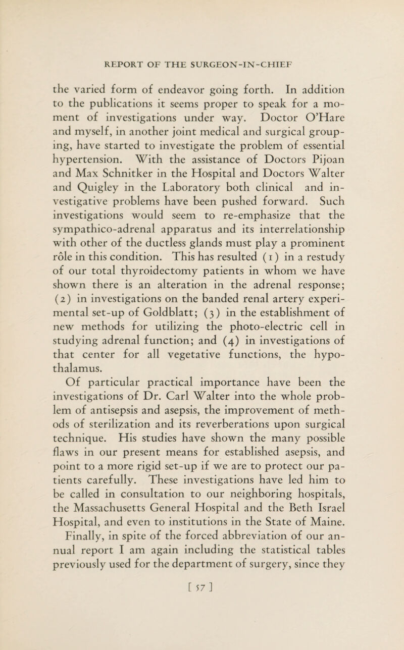 the varied form of endeavor going forth. In addition to the publications it seems proper to speak for a mo¬ ment of investigations under way. Doctor O’Hare and myself, in another joint medical and surgical group¬ ing, have started to investigate the problem of essential hypertension. With the assistance of Doctors Pijoan and Max Schnitker in the Hospital and Doctors Walter and Quigley in the Laboratory both clinical and in¬ vestigative problems have been pushed forward. Such investigations would seem to re-emphasize that the sympathico-adrenal apparatus and its interrelationship with other of the ductless glands must play a prominent role in this condition. This has resulted (i) in a restudy of our total thyroidectomy patients in whom we have shown there is an alteration in the adrenal response; (2) in investigations on the banded renal artery experi¬ mental set-up of Goldblatt; (3) in the establishment of new methods for utilizing the photo-electric cell in studying adrenal function; and (4) in investigations of that center for all vegetative functions, the hypo¬ thalamus. Of particular practical importance have been the investigations of Dr. Carl Walter into the whole prob¬ lem of antisepsis and asepsis, the improvement of meth¬ ods of sterilization and its reverberations upon surgical technique. His studies have shown the many possible flaws in our present means for established asepsis, and point to a more rigid set-up if we are to protect our pa¬ tients carefully. These investigations have led him to be called in consultation to our neighboring hospitals, the Massachusetts General Hospital and the Beth Israel Hospital, and even to institutions in the State of Maine. Finally, in spite of the forced abbreviation of our an¬ nual report I am again including the statistical tables previously used for the department of surgery, since they [ 57]