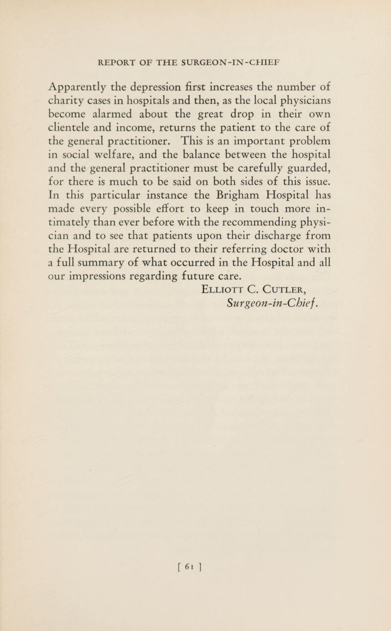 Apparently the depression first increases the number of charity cases in hospitals and then, as the local physicians become alarmed about the great drop in their own clientele and income, returns the patient to the care of the general practitioner. This is an important problem in social welfare, and the balance between the hospital and the general practitioner must be carefully guarded, for there is much to be said on both sides of this issue. In this particular instance the Brigham Hospital has made every possible effort to keep in touch more in¬ timately than ever before with the recommending physi¬ cian and to see that patients upon their discharge from the Hospital are returned to their referring doctor with a full summary of what occurred in the Hospital and all our impressions regarding future care. Elliott C. Cutler, Surge on-in-Chief.