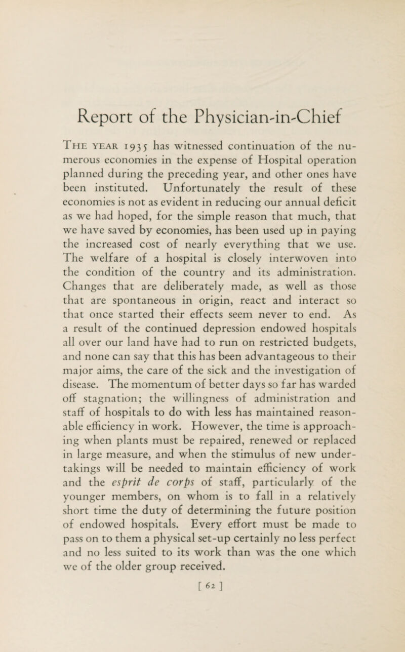 Report of the PhysiciarvirvChief I he year 1935 has witnessed continuation of the nu¬ merous economies in the expense of Hospital operation planned during the preceding year, and other ones have been instituted. Unfortunately the result of these economies is not as evident in reducing our annual deficit as we had hoped, for the simple reason that much, that we have saved by economies, has been used up in paying the increased cost of nearly everything that we use. The welfare of a hospital is closely interwoven into the condition of the country and its administration. Changes that are deliberately made, as well as those that are spontaneous in origin, react and interact so that once started their effects seem never to end. As a result of the continued depression endowed hospitals all over our land have had to run on restricted budgets, and none can say that this has been advantageous to their major aims, the care of the sick and the investigation of disease. The momentum of better days so far has warded off stagnation; the willingness of administration and staff of hospitals to do with less has maintained reason¬ able efficiency in work. However, the time is approach¬ ing when plants must be repaired, renewed or replaced in large measure, and when the stimulus of new under¬ takings will be needed to maintain efficiency of work and the esprit de corps of staff, particularly of the younger members, on whom is to fall in a relatively short time the duty of determining the future position of endowed hospitals. Every effort must be made to pass on to them a physical set-up certainly no less perfect and no less suited to its work than was the one which we of the older group received. [62]