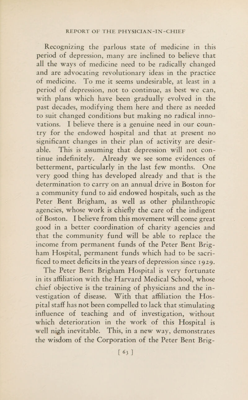 Recognizing the parlous state of medicine in this period of depression, many are inclined to believe that all the ways of medicine need to be radically changed and are advocating revolutionary ideas in the practice of medicine. To me it seems undesirable, at least in a period of depression, not to continue, as best we can, with plans which have been gradually evolved in the past decades, modifying them here and there as needed to suit changed conditions but making no radical inno¬ vations. I believe there is a genuine need in our coun¬ try for the endowed hospital and that at present no significant changes in their plan of activity are desir¬ able. This is assuming that depression will not con¬ tinue indefinitely. Already we see some evidences of betterment, particularly in the last few months. One very good thing has developed already and that is the determination to carry on an annual drive in Boston for a community fund to aid endowed hospitals, such as the Peter Bent Brigham, as well as other philanthropic agencies, whose work is chiefly the care of the indigent of Boston. I believe from this movement will come great good in a better coordination of charity agencies and that the community fund will be able to replace the income from permanent funds of the Peter Bent Brig¬ ham Hospital, permanent funds which had to be sacri¬ ficed to meet deficits in the years of depression since 1929. The Peter Bent Brigham Hospital is very fortunate in its affiliation with the Harvard Medical School, whose chief objective is the training of physicians and the in¬ vestigation of disease. With that affiliation the Hos¬ pital staff has not been compelled to lack that stimulating influence of teaching and of investigation, without which deterioration in the work of this Hospital is well nigh inevitable. This, in a new way, demonstrates the wisdom of the Corporation of the Peter Bent Brig- [63 ]