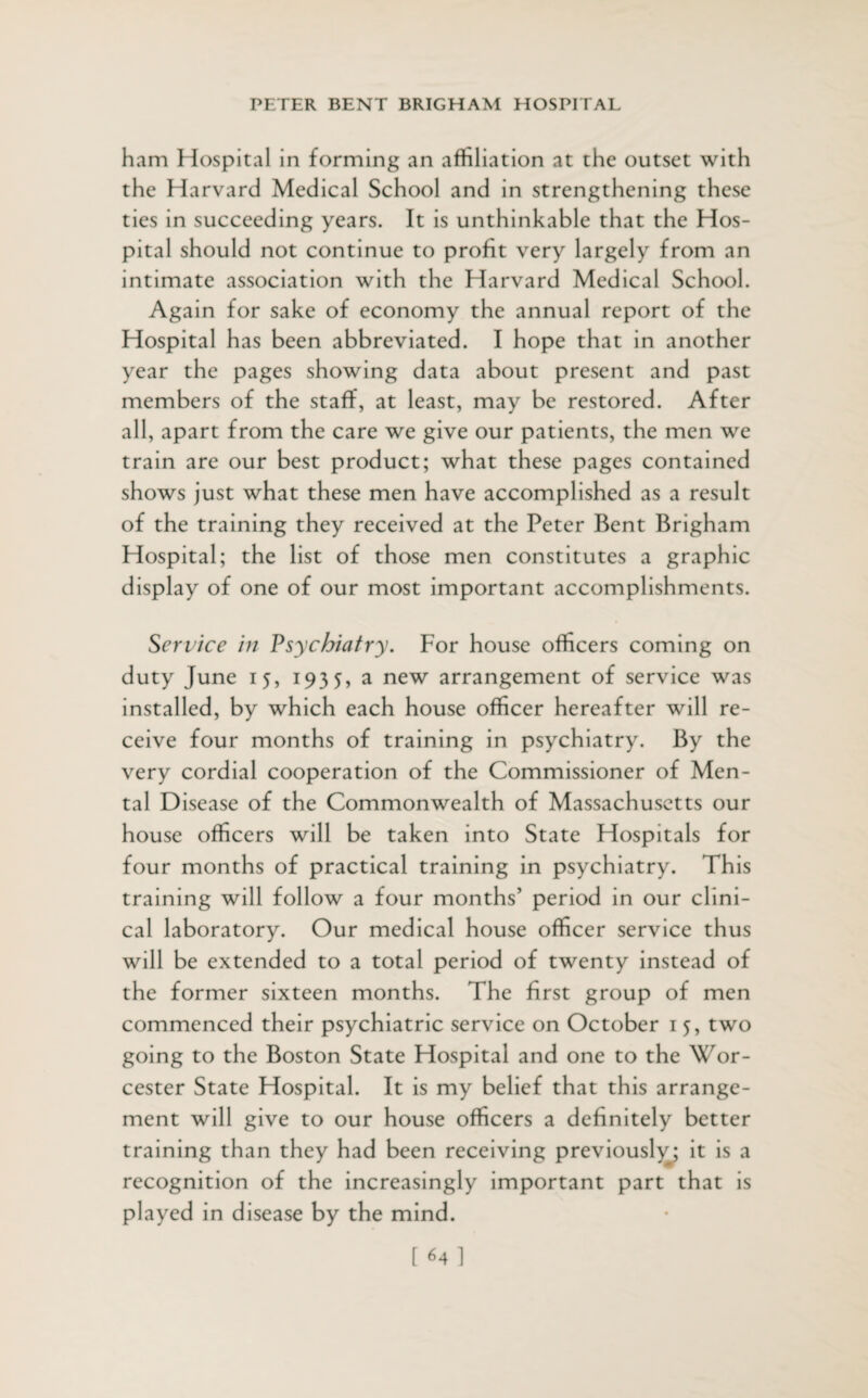 ham Hospital in forming an affiliation at the outset with the Harvard Medical School and in strengthening these ties in succeeding years. It is unthinkable that the Hos¬ pital should not continue to profit very largely from an intimate association with the Harvard Medical School. Again for sake of economy the annual report of the Hospital has been abbreviated. I hope that in another year the pages showing data about present and past members of the staff, at least, may be restored. After all, apart from the care we give our patients, the men we train are our best product; what these pages contained shows just what these men have accomplished as a result of the training they received at the Peter Bent Brigham Hospital; the list of those men constitutes a graphic display of one of our most important accomplishments. Service in Psychiatry. For house officers coming on duty June 15, 1935, a new arrangement of service was installed, by which each house officer hereafter will re¬ ceive four months of training in psychiatry. By the very cordial cooperation of the Commissioner of Men¬ tal Disease of the Commonwealth of Massachusetts our house officers will be taken into State Hospitals for four months of practical training in psychiatry. This training will follow a four months’ period in our clini¬ cal laboratory. Our medical house officer service thus will be extended to a total period of twenty instead of the former sixteen months. The first group of men commenced their psychiatric service on October 15, two going to the Boston State Hospital and one to the Wor¬ cester State Hospital. It is my belief that this arrange¬ ment will give to our house officers a definitely better training than they had been receiving previously; it is a recognition of the increasingly important part that is played in disease by the mind.