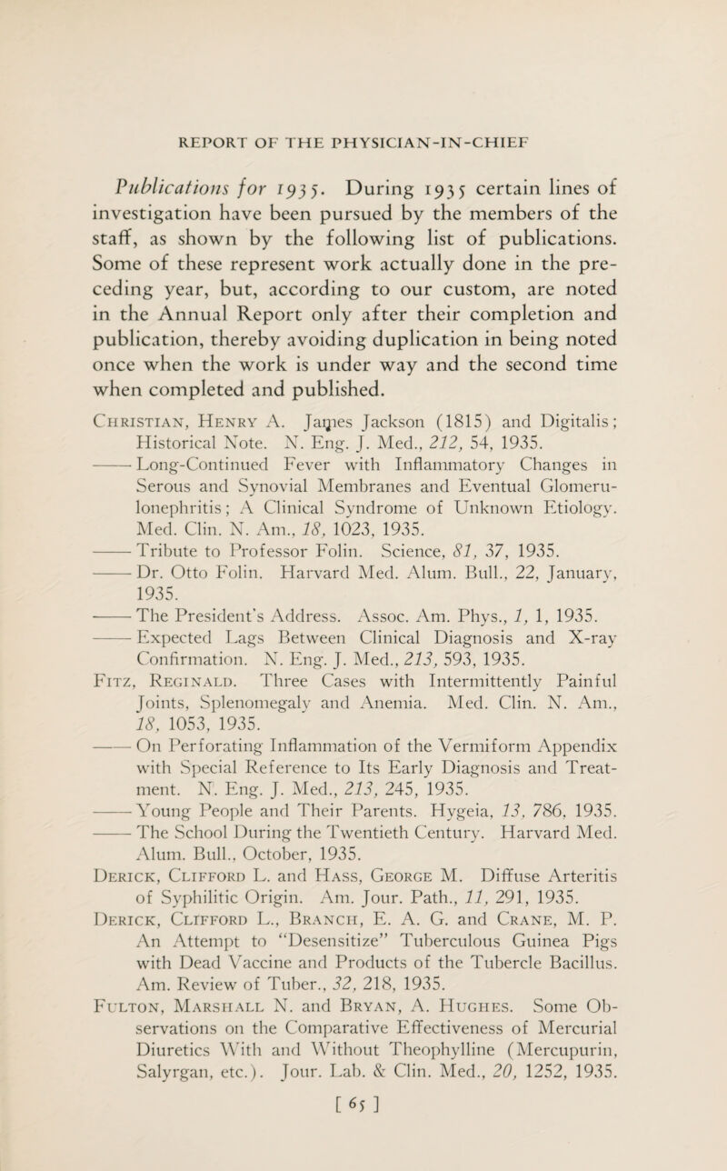 Publications for 1935. During 1935 certain lines of investigation have been pursued by the members of the staff, as shown by the following list of publications. Some of these represent work actually done in the pre¬ ceding year, but, according to our custom, are noted in the Annual Report only after their completion and publication, thereby avoiding duplication in being noted once when the work is under way and the second time when completed and published. Christian, Henry A. Jaipes Jackson (1815) and Digitalis; Historical Note. N. Eng. J. Med., 212, 54, 1935. -Long-Continued Fever with Inflammatory Changes in Serous and Synovial Membranes and Eventual Glomeru¬ lonephritis ; A Clinical Syndrome of Unknown Etiology. Med. Clin. N. Am., 18, 1023, 1935. -Tribute to Professor Folin. Science, 81, 37, 1935. — Dr. Otto Folin. Harvard Med. Alum. Bull., 22, January, 1935. --The President’s Address. Assoc. Am. Phys., 1, 1, 1935. — Expected Lags Between Clinical Diagnosis and X-ray Confirmation. N. Eng. J. Med., 213, 593, 1935. Fitz, Reginald. Three Cases with Intermittently Painful Joints, Splenomegaly and Anemia. Med. Clin. N. Am., 18, 1053, 1935. -On Perforating Inflammation of the Vermiform Appendix with Special Reference to Its Early Diagnosis and Treat¬ ment. N. Eng. J. Med., 213, 245, 1935. -Young People and Their Parents. Hygeia, 13, 786, 1935. -The School During the Twentieth Century. Harvard Med. Alum. Bull., October, 1935. Derick, Clifford L. and Hass, George M. Diffuse Arteritis of Syphilitic Origin. Am. Jour. Path., 11, 291, 1935. Derick, Clifford L., Branch, E. A. G. and Crane, M. P. An Attempt to “Desensitize” Tuberculous Guinea Pigs with Dead Vaccine and Products of the Tubercle Bacillus. Am. Review of Tuber., 32, 218, 1935. Fulton, Marshall N. and Bryan, A. Hughes. Some Ob¬ servations on the Comparative Effectiveness of Mercurial Diuretics With and Without Theophylline (Mercupurin, Salyrgan, etc.). Jour. Lab. & Clin. Med., 20, 1252, 1935. [65]