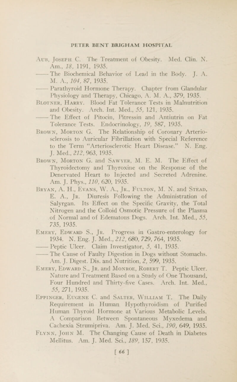 Auh. [osepii C. The Treatment of Obesitv. Med. Clin. X. Am., 18, 1191, 1935. The Biochemical Behavior of Lead in the Body. J. A. M. A., 104, 87, 1935. Parathyroid Hormone Therapy. Chapter from Glandular Physiology and Therapy, Chicago, A. M. A., 379, 1935. Blotner, Harry. Blood Fat Tolerance Tests in Malnutrition and Obesity. Arch. Int. Med., 55, 121, 1935. -The Effect of Pitocin, Pitressin and Antiutrin on Fat Tolerance Tests. Endocrinology, 19, 587, 1935. Brown, Morton G. The Relationship of Coronary Arterio¬ sclerosis to Auricular Fibrillation with Special Reference to the Term “Arteriosclerotic Heart Disease.” N. Eng. J. Med., 212, 963, 1935. Brown, Morton G. and Sawyer, M. E. M. The Effect of Thyroidectomy and Thyroxine on the Response of the Denervated Heart to Injected and Secreted Adrenine. Am. J. Phys., 110, 620, 1935. Bryan, A. H., Evans, W. A., Jr., Fulton, M. N. and Stead, E. A., Jr. Diuresis Following the Administration of Salyrgan. Its Effect on the Specific Gravity, the Total Nitrogen and the Colloid Osmotic Pressure of the Plasma of Normal and of Edematous Dogs. Arch. Int. Med., 55, 735, 1935. Emery, Edward S., Jr. Progress in Gastro-enterology for 1934. X. Eng. J. Med., 212, 680, 729. 764, 1935. -Peptic Ulcer. Claim Investigator, 5, 41, 1935. -The Cause of Faulty Digestion in Dogs without Stomachs. Am. J. Digest. Dis. and Nutrition, 2, 599, 1935. Emery, Edward S., Jr. and Monroe, Robert T. Peptic Ulcer. Nature and Treatment Based on a Study of One Thousand, Four Hundred and Thirty-five Cases. Arch. Int. Med., 55, 271, 1935. Eppinger, Eugene C. and Salter, William T. The Daily Requirement in Human Hypothyroidism of Purified Human Thyroid Hormone at Various Metabolic Levels. A Comparison Between Spontaneous Myxedema and Cachexia Strumipriva. Am. J. Med. Sci., 190, 649, 1935. Flynn, John M. The Changing Cause of Death in Diabetes Mellitus. Am. J. Med. Sci., 189, 157, 1935. [66]