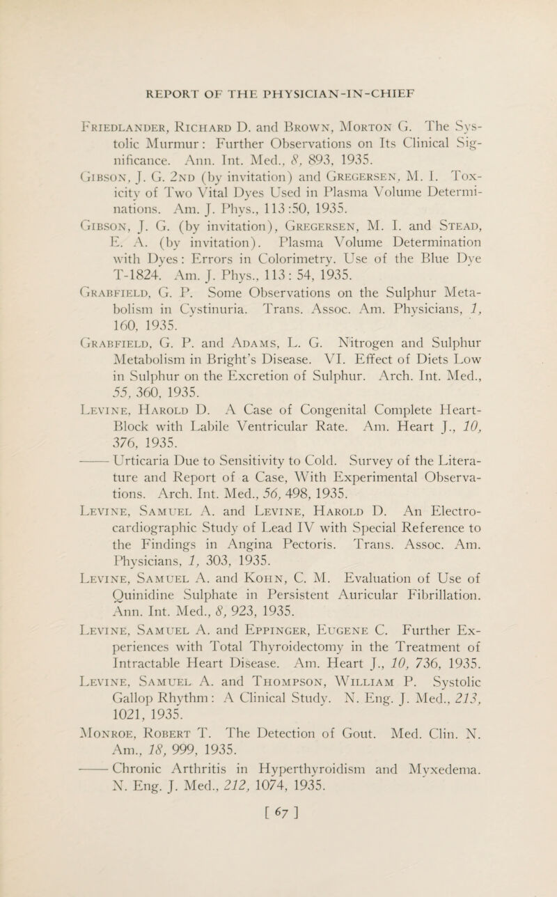 Friedlander, Richard D. and Brown, Morton G. The Sys¬ tolic Murmur: Further Observations on Its Clinical Sig¬ nificance. Ann. Int. Med., 8, 893, 1935. Gibson, J. G. 2nd (by invitation) and Gregersen, M. I. Tox¬ icity of Two Vital Dyes Used in Plasma Volume Determi¬ nations. Am. J. Phvs., 113:50, 1935. Gibson, J. G. (by invitation), Gregersen, M. I. and Stead, E. A. (by invitation). Plasma Volume Determination with Dyes: Errors in Colorimetry. Use of the Blue Dye T-1824. Am. J. Phys., 113: 54, 1935. Grabfield, G. P. Some Observations on the Sulphur Meta¬ bolism in Cystinuria. Trans. Assoc. Am. Physicians, 1, 160, 1935. Grabfield, G. P. and Adams, L. G. Nitrogen and Sulphur Metabolism in Bright’s Disease. VI. Efifect of Diets Low in Sulphur on the Excretion of Sulphur. Arch. Int. Med., 55, 360, 1935. Levine, Harold D. A Case of Congenital Complete Heart- Block with Labile Ventricular Rate. Am. Heart J., 10, 376, 1935. - LVticaria Due to Sensitivity to Cold. Survey of the Litera¬ ture and Report of a Case, With Experimental Observa¬ tions. Arch. Int. Med., 56, 498, 1935. Levine, Samuel A. and Levine, Harold D. An Electro¬ cardiographic Study of Lead IV with Special Reference to the Findings in Angina Pectoris. Trans. Assoc. Am. Physicians, 1, 303, 1935. Levine, Samuel A. and Kohn, C. M. Evaluation of Use of Quinidine Sulphate in Persistent Auricular Fibrillation. Ann. Int. Med., 8, 923, 1935. Levine, Samuel A. and Eppinger, Eugene C. Further Ex¬ periences with Total Thyroidectomy in the Treatment of Intractable Heart Disease. Am. Heart J., 10, 736, 1935. Levine, Samuel A. and Thompson, William P. Systolic Gallop Rhythm: A Clinical Study. N. Eng. J. Med., 213, 1021, 1935. Monroe, Robert T. The Detection of Gout. Med. Clin. N. Am., 18, 999, 1935. -Chronic Arthritis in Hyperthyroidism and Mvxedema. N. Eng. J. Med., 212, 1074, 1935. [67]