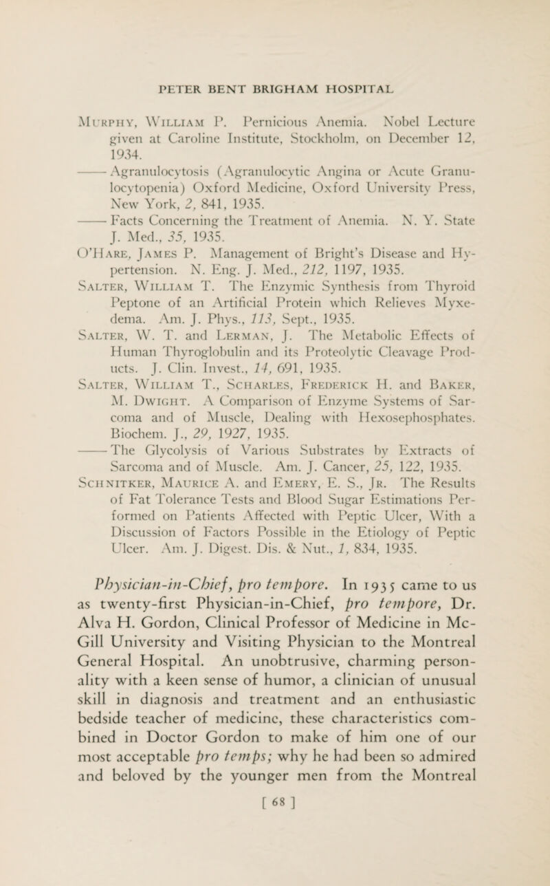 Murphy, William P. Pernicious Anemia. Nobel Lecture given at Caroline Institute, Stockholm, on December 12, 1934. -Agranulocytosis (Agranulocytic Angina or Acute Granu¬ locytopenia) Oxford Medicine, Oxford University Press, New York, 2, 841, 1935. -Facts Concerning the Treatment of Anemia. N. Y. State J. Med., 35, 1935. O’Hare, James P. Management of Bright’s Disease and Hy¬ pertension. N. Eng. J. Med., 212, 1197, 1935. Salter, William T. The Enzymic Synthesis from Thyroid Peptone of an Artificial Protein which Relieves Myxe¬ dema. Am. J. Phys., 113, Sept., 1935. Salter, W. T. and Herman, J. The Metabolic Effects of Human Thyroglobulin and its Proteolytic Cleavage Prod¬ ucts. J. Clin. Invest., 14, 691, 1935. Salter, William T., Scharles, Frederick H. and Baker, M. Dwight. A Comparison of Enzyme Systems of Sar¬ coma and of Muscle, Dealing with Hexosephosphates. Biochem. J., 29, 1927, 1935. -The Glycolysis of Various Substrates by Extracts of Sarcoma and of Muscle. Am. J. Cancer, 25, 122, 1935. Sciinitker, Maurice A. and Emery, E. S., Jr. The Results of Fat Tolerance Tests and Blood Sugar Estimations Per¬ formed on Patients Affected with Peptic Ulcer, With a Discussion of Factors Possible in the Etiology of Peptic Ulcer. Am. J. Digest. Dis. & Nut., /, 834, 1935. Physician-in-Chief, pro tempore. In 1935 came to us as twenty-first Physician-in-Chief, pro tempore, Dr. Alva H. Gordon, Clinical Professor of Medicine in Mc¬ Gill University and Visiting Physician to the Montreal General Hospital. An unobtrusive, charming person¬ ality with a keen sense of humor, a clinician of unusual skill in diagnosis and treatment and an enthusiastic bedside teacher of medicine, these characteristics com¬ bined in Doctor Gordon to make of him one of our most acceptable pro temps; why he had been so admired and beloved by the younger men from the Montreal