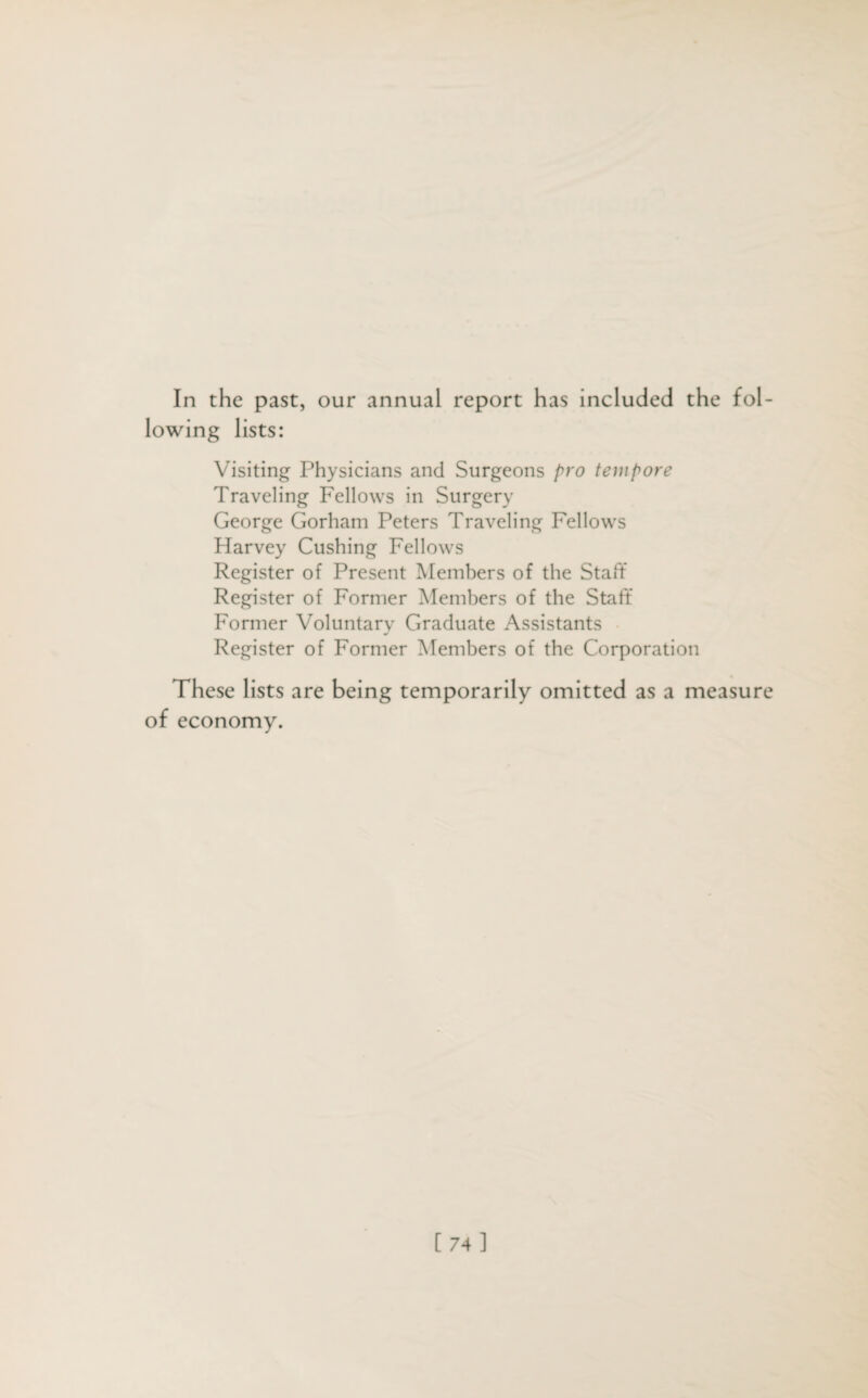 In the past, our annual report has included the fol¬ lowing lists: Visiting Physicians and Surgeons pro tempore Traveling Fellows in Surgery George Gorham Peters Traveling Fellows Harvey Cushing Fellows Register of Present Members of the Staff Register of Former Members of the Staff Former Voluntary Graduate Assistants Register of Former Members of the Corporation These lists are being temporarily omitted as a measure of economy.