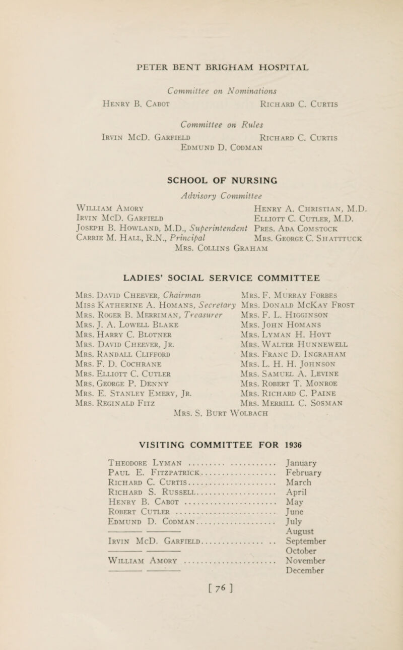 Committee on Nominations Henry B. Cabot Richard C. Curtis Committee on Rules Irvin McD. Garfield Richard C. Curtis Edmund D. Codman SCHOOL OF NURSING Advisory Committee William Amory Henry A. Christian, M.D. Irvin McD. Garfield Elliott C. Cutler, M.D. Joseph B. Howland, M.D., Superintendent Pres. Ada Comstock Carrie M. Hall, R.N., Principal Mrs. George C. Shatttuck Mrs. Collins Graham LADIES’ SOCIAL SERVICE COMMITTEE Mrs. David Cheever, Chairman Miss Katherine A. Homans, Secretary Mrs. Roger B. Merriman, Treasurer Mrs. J. A. Lowell Blake Mrs. Harry C. Blotner Mrs. David Cheever, Jr. Mrs. Randall Clifford Mrs. F. D. Cochrane Mrs. Elliott C. Cutler Mrs. George P. Denny Mrs. E. Stanley Emery, Jr. Mrs. Reginald Fitz Mrs. S. Burt W Mrs. F. Murray Forbes Mrs. Donald McKay Frost Mrs. F. L. Higginson Mrs. John Homans Mrs. Lyman H. Hoyt Mrs. Walter Hunnewell Mrs. Franc D. Ingraham Mrs. L. H. H. Johnson Mrs. Samuel A. Levine Mrs. Robert T. Monroe Mrs. Richard C. Paine Mrs. Merrill C. Sosman olbach VISITING COMMITTEE FOR 1936 Theodore Lyman . January Paul E. Fitzpatrick. February Richard C. Curtis. March Richard S. Russell. April Henry B. Cabot . May Robert Cutler . June Edmund D. Codman. July - August Irvin McD. Garfield. September - October William Amory . November -- December [76]