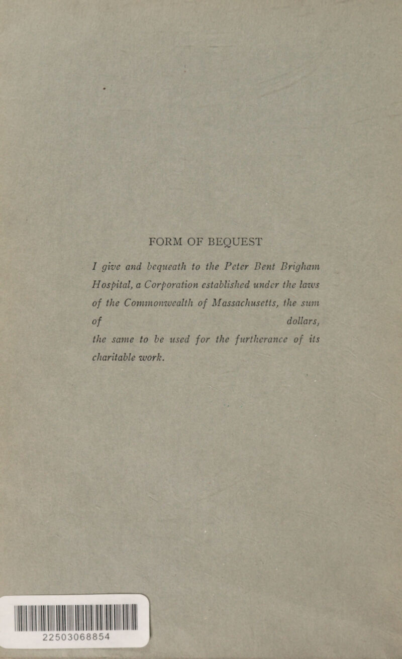 FORM OF BEQUEST I give and bequeath to the Peter Bent Brigham Hospital, a Corporation established under the laws of the Commonwealth of Massachusetts, the sum of dollars, the same to be used for the furtherance of its charitable work.