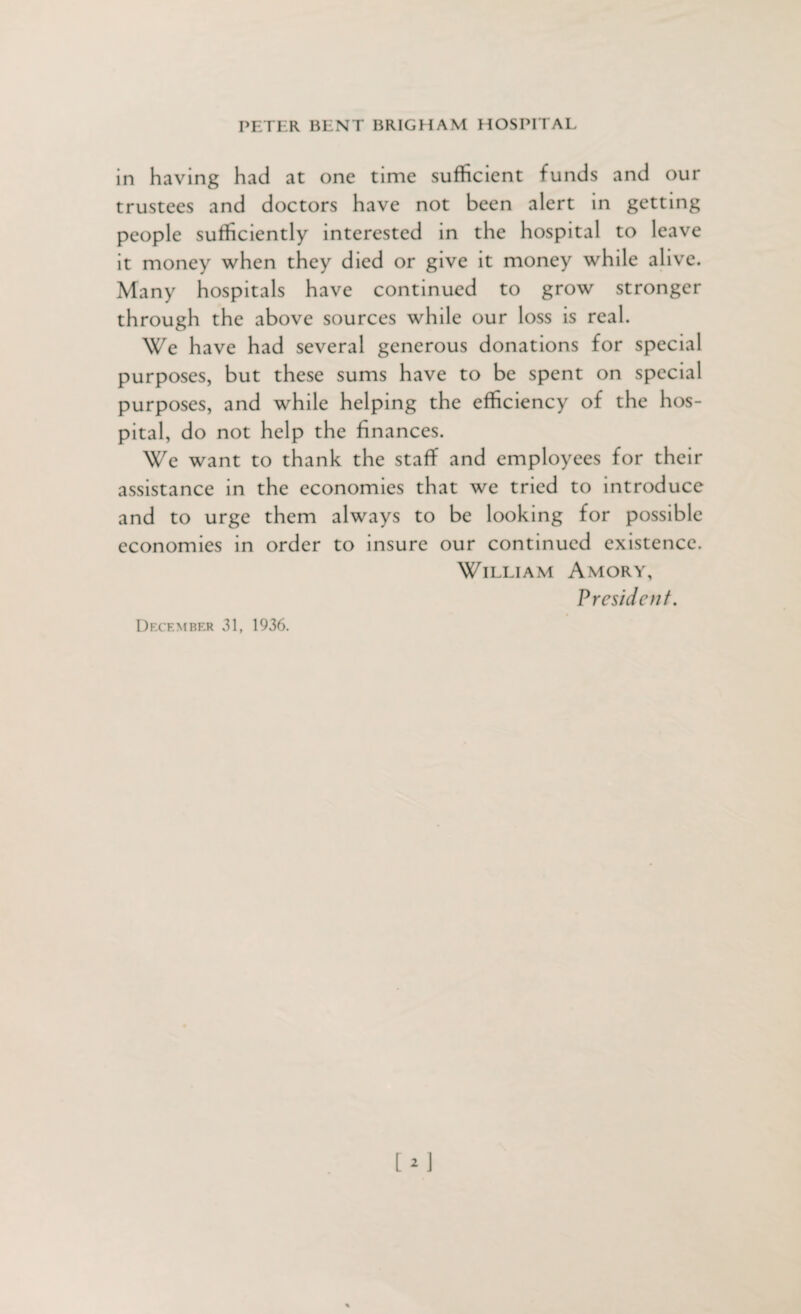 in having had at one time sufficient funds and our trustees and doctors have not been alert in getting people sufficiently interested in the hospital to leave it money when they died or give it money while alive. Many hospitals have continued to grow stronger through the above sources while our loss is real. We have had several generous donations for special purposes, but these sums have to be spent on special purposes, and while helping the efficiency of the hos¬ pital, do not help the finances. We want to thank the staff and employees for their assistance in the economies that we tried to introduce and to urge them always to be looking for possible economies in order to insure our continued existence. William Amory, President.
