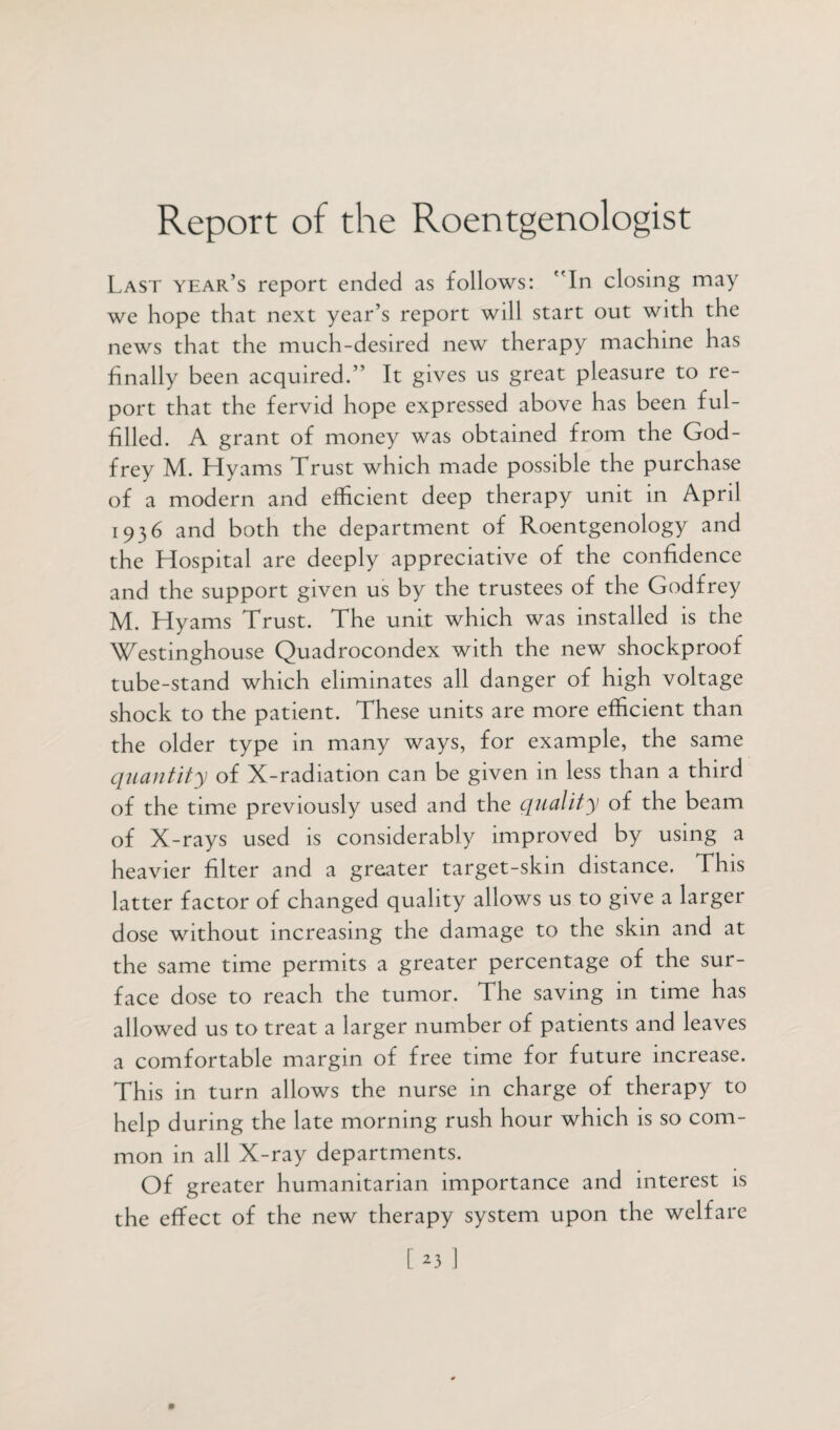 Report of the Roentgenologist Last year’s report ended as follows: In closing may we hope that next year’s report will start out with the news that the much-desired new therapy machine has finally been acquired.” It gives us great pleasure to re¬ port that the fervid hope expressed above has been ful¬ filled. A grant of money was obtained from the God¬ frey M. Hyams Trust which made possible the purchase of a modern and efficient deep therapy unit in April 1936 and both the department of Roentgenology and the Hospital are deeply appreciative of the confidence and the support given us by the trustees of the Godfrey M. Hyams Trust. The unit which was installed is the Westinghouse Quadrocondex with the new shockproof tube-stand which eliminates all danger of high voltage shock to the patient. These units are more efficient than the older type in many ways, for example, the same quantity of X-radiation can be given in less than a third of the time previously used and the quality of the beam of X-rays used is considerably improved by using a heavier filter and a greater target-skin distance. This latter factor of changed quality allows us to give a larger dose without increasing the damage to the skin and at the same time permits a greater percentage of the sur¬ face dose to reach the tumor. The saving in time has allowed us to treat a larger number of patients and leaves a comfortable margin of free time for future increase. This in turn allows the nurse in charge of therapy to help during the late morning rush hour which is so com¬ mon in all X-ray departments. Of greater humanitarian importance and interest is the effect of the new therapy system upon the welfare