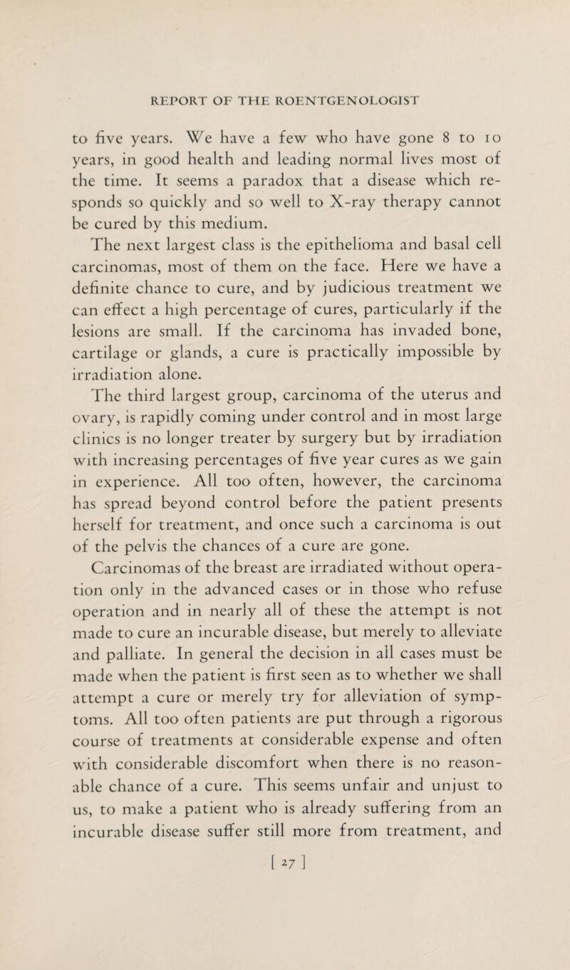 to five years. We have a few who have gone 8 to io years, in good health and leading normal lives most of the time. It seems a paradox that a disease which re¬ sponds so quickly and so well to X-ray therapy cannot be cured by this medium. The next largest class is the epithelioma and basal cell carcinomas, most of them on the face. Here we have a definite chance to cure, and by judicious treatment we can effect a high percentage of cures, particularly if the lesions are small. If the carcinoma has invaded bone, cartilage or glands, a cure is practically impossible by irradiation alone. The third largest group, carcinoma of the uterus and ovary, is rapidly coming under control and in most large clinics is no longer treater by surgery but by irradiation with increasing percentages of five year cures as we gain in experience. All too often, however, the carcinoma has spread beyond control before the patient presents herself for treatment, and once such a carcinoma is out of the pelvis the chances of a cure are gone. Carcinomas of the breast are irradiated without opera¬ tion only in the advanced cases or in those who refuse operation and in nearly all of these the attempt is not made to cure an incurable disease, but merely to alleviate and palliate. In general the decision in all cases must be made when the patient is first seen as to whether we shall attempt a cure or merely try for alleviation of symp¬ toms. All too often patients are put through a rigorous course of treatments at considerable expense and often with considerable discomfort when there is no reason¬ able chance of a cure. This seems unfair and unjust to us, to make a patient who is already suffering from an incurable disease suffer still more from treatment, and