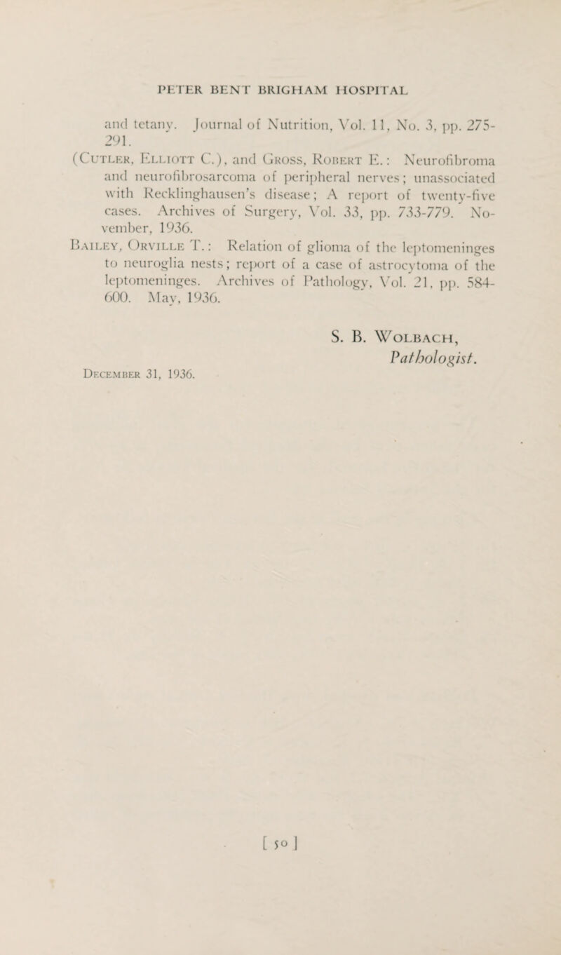 and tetany. Journal of Nutrition, Vol. 11, No. 3, pp. 275- 291. (Cutler, Elliott (...), and Gross, Robert E.: Neurofibroma and neurofibrosarcoma of peripheral nerves; unassociated with Recklinghausen’s disease; A report of twenty-five cases. Archives of Surgery, Vol. 33, pp. 733-779. No¬ vember, 1936. Bailey, ( )rville 1 .: Relation of glioma of the leptomeninges to neuroglia nests; report of a case of astrocvtoma of the leptomeninges. Archives of Pathology, Vol. 21, pp. 584- 600. May, 1936. December 31, 1936. S. B. WoLBACH, Pathologist.