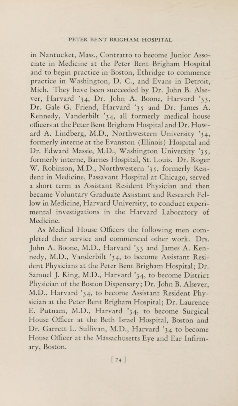 in Nantucket, Mass., Contratto to become Junior Asso¬ ciate in Medicine at the Peter Bent Brigham Hospital and to begin practice in Boston, Ethridge to commence practice in Washington, D. C., and Evans in Detroit, Mich. They have been succeeded by Dr. John B. Alse- ver, Harvard ’34, Dr. John A. Boone, Harvard ’33, Dr. Gale G. Friend, Harvard ’35 and Dr. J ames A. Kennedy, Vanderbilt ’34, all formerly medical house officers at the Peter Bent Brigham Hospital and Dr. How¬ ard A. Lindberg, M.D., Northwestern University ’34, formerly interne at the Evanston (Illinois) Hospital and Dr. Edward Massie, M.D., Washington University ’35, formerly interne, Barnes Hospital, St. Louis. Dr. Roger W. Robinson, M.D., Northwestern ’35, formerly Resi¬ dent in Medicine, Passavant Hospital at Chicago, served a short term as Assistant Resident Physician and then became Voluntary Graduate Assistant and Research Fel¬ low in Medicine, Harvard University, to conduct experi¬ mental investigations in the Harvard Laboratory of Medicine. As Medical House Officers the following men com¬ pleted their service and commenced other work. Drs. John A. Boone, M.D., Harvard ’33 and James A. Ken¬ nedy, M.D., Vanderbilt ’34, to become Assistant Resi¬ dent Physicians at the Peter Bent Brigham Hospital; Dr. Samuel J. King, M.D., Harvard ’34, to become District Physician of the Boston Dispensary; Dr. John B. Alsever, M.D., Harvard ’34, to become Assistant Resident Phy¬ sician at the Peter Bent Brigham Hospital; Dr. Laurence E. Putnam, M.D., Harvard ’34, to become Surgical House Officer at the Beth Israel Hospital, Boston and Dr. Garrett L. Sullivan, M.D., Harvard ’34 to become House Officer at the Massachusetts Eye and Ear Infirm¬ ary, Boston.