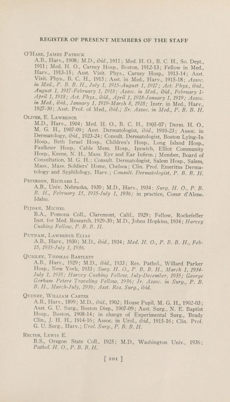 O’Hare, James Patrick A.B., Harv., 1908; M.D., ibid., 1911 ; Med. H. O., B. C. H., So. Dept., 1911; Med. H. O., Carney Hosp., Boston, 1912-13; Fellow in Med., llarv., 1913-15; Asst. Visit. Phys., Carney Hosp., 1913-14; Asst. Visit. Phys., B. C. H, 1915; Asst, in Med., Harv., 1915-18; Assoc, in Med., P. B.B. H., July 1, 1915-August 1, 1917; Act. Phys., ibid., August 1, 191/-February 1, 1918; Assoc, in Med., ibid., February 1- April 1, 1918; Act. Phys., ibid., April 1, 1918-January 1, 1919; Assoc, in Med., ibid., January 1, 1919-March 8, 1928; Instr. in Med., Harv., 1927-30; Asst. Prof, of Med., ibid.; Sr. Assoc, in Med., P. B. B. H. Oliver, E. Lawrence M.D., Harv., 1904; Med. H. O., B. C. H., 1905-07; Derm. H. O., M. G. H., 1907-09; Asst. Dermatologist, ibid., 1910-23; Assoc, in Dermatology, ibid., 1923-24; Consult. Dermatologist, Boston Lying-In Hosp., Beth Israel Hosp., Children’s Hosp., Long Island Hosp., Faulkner Hosp., Cable Mem. Hosp., Ipswich, Elliot Community Hosp., Keene, N. H., Mass. Eye and Ear Infirm.; Member, Board of Consultation, M. G. H.; Consult. Dermatologist, Salem Hosp., Salem, Mass., Mass. Soldiers Home, Chelsea; Clin. Prof. Emeritus Derma¬ tology and Syphilology, Harv.; Consult. Dermatologist, P. B. B. H. Peterson, Richard L. A. B., Univ. Nebraska, 1930; M.D., Harv., 1934; Surg. H. O., P. B. B. IP., February 15, 1935-July 1, 1936; in practice, Coeur d’Alene. Idaho. Pijoan, Michel B.A., Pomona Coll., Claremont, Calif., 1929; Fellow, Rockefeller Inst, for Med. Research, 1929-30; M.D., Johns Hopkins, 1934; Harvey Cushing Fellow, P. B. B. H. Putnam, Lawrence Elias A.B., Harv., 1930; M.D., ibid., 1934; Med. H. O., P. B. B. H., Fcb- 15, 1935-July 1, 1936. Quigley, Thomas Bartlett A. B., Harv., 1929; M.D., ibid., 1933; Res. Pathol., Willard Parker Hosp., New York, 1933 ; Surg. H. O., P. B. B. H., March 1, 1934- July 1, 1935; Harvey Cushing Fellow, July-December, 1935; George Gorham Peters Traveling Fellow, 1936; Jr. Assoc, in Surg., P. B. B. FI., March-July, 1936; Asst. Res. Surg., ibid. Quinby, William Carter A. B., Harv., 1899; M.D., ibid., 1902; House Pupil, M. G. H., 1902-03; Asst. G. U. Surg, Boston Disp, 1907-09; Asst. Surg, N. E. Baptist Hosp, Boston, 1908-14; in charge of Experimental Surg, Brady Clin, J. H. H, 1914-16; Assoc, in Urol, ibid., 1915-16; Clin. Prof. G. U. Surg, Harv.; Urol. Surg., P. B. B. H. Rector, Lewis E. B. S, Oregon State Coll, 1925; M.D, Washington Univ, 1936; Pathol. H. O., P. B. B. H.