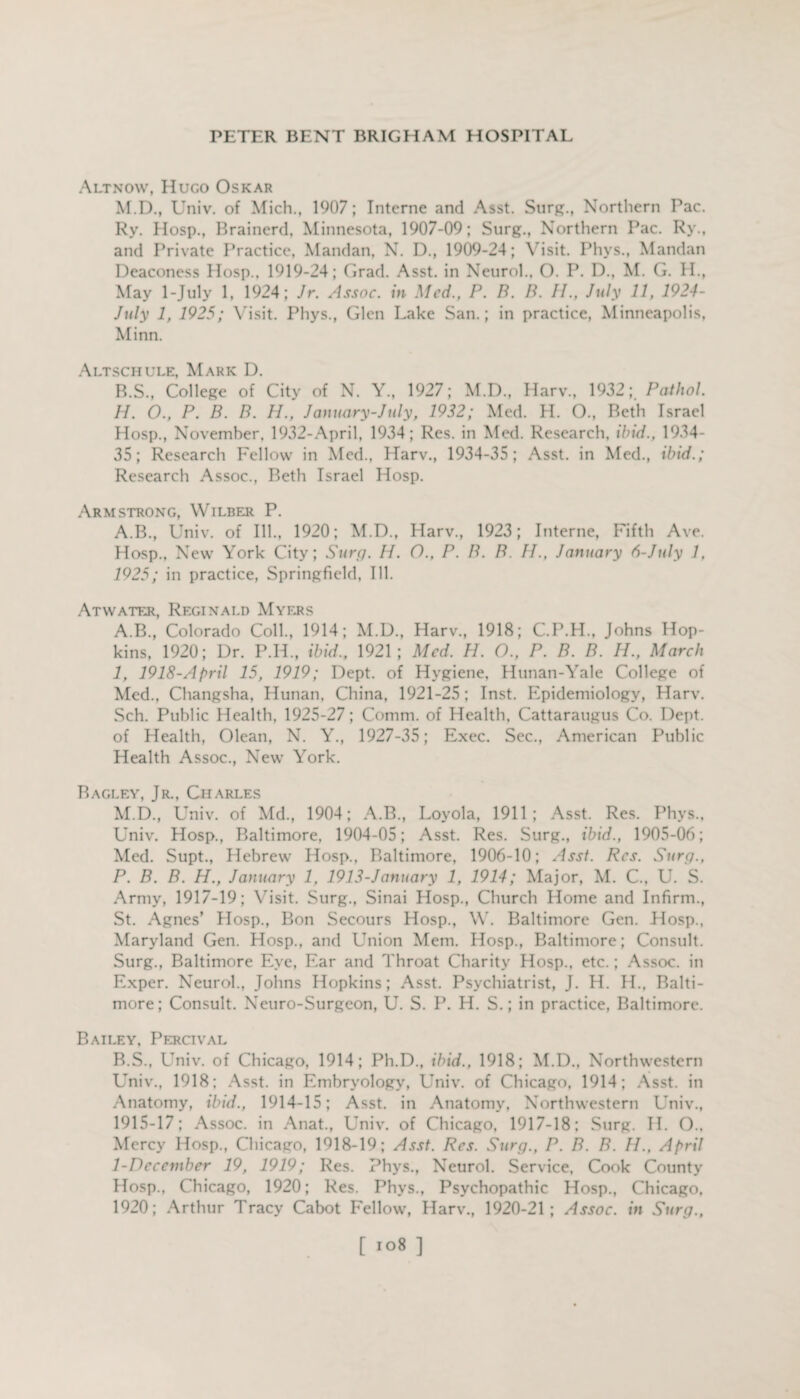 Altnow, Hugo Oskar M.D., Univ. of Mich., 1907; Interne and Asst. Surg., Northern Pac. Ry. Hosp., Brainerd, Minnesota, 1907-09; Surg., Northern Pac. Ry., and Private Practice, Mandan, N. D., 1909-24; Visit. Phys., Mandan Deaconess Hosp., 1919-24; Grad. Asst, in Neurol.. O. P. D., M. G. H., May 1-July 1, 1924; Jr. Assoc, in Med., P. B. B. IP, July 11, 1924- July 1, 1925; Visit. Phys., Glen Lake San.; in practice, Minneapolis, Minn. Altschule, Mark D. B.S., College of City of N. Y., 1927; M.D., Harv., 1932; Pathol. H. O., P. B. B. PI., January-July, 1932; Med. H. O., Beth Israel Hosp., November, 1932-April, 1934; Res. in Med. Research, ibid., 1934- 35; Research Fellow in Med., Harv., 1934-35; Asst, in Med., ibid.; Research Assoc., Beth Israel Hosp. Armstrong, Wilber P. A.B., Univ. of Ill., 1920; M.D., Harv., 1923; Interne, Fifth Ave. Hosp., New York City; Surg. H. O., P. B. B. IP, January 6-July 7. 1925; in practice, Springfield, Ill. Atwater, Reginald Myers A. B., Colorado Coll., 1914; M.D., Harv., 1918; C.P.H., Johns Hop¬ kins, 1920; Dr. P.H., ibid., 1921; Med. PI. O., P. B. B. IP, March I, 1918-April 15, 1919; Dept, of Hygiene, Hunan-Yale College of Med., Changsha, Hunan, China, 1921-25; Inst. Epidemiology, Harv. Sch. Public Health, 1925-27; Comm, of Health, Cattaraugus Co. Dept, of Health, Olean, N. Y., 1927-35; Exec. Sec., American Public Health Assoc., New York. Ragley, Jr., Charles M.D., Univ. of Md., 1904; A.B., Loyola, 1911; Asst. Res. Phys., Univ. Hosp., Baltimore, 1904-05; Asst. Res. Surg., ibid., 1905-06; Med. Supt., Hebrew Hosp., Baltimore, 1906-10; Asst. Res. Surg., P. B. B. H., January 1, 1913-January 1, 1914; Major, M. C., U. S. Army, 1917-19; Visit. Surg., Sinai Hosp., Church Home and Infirm., St. Agnes’ Hosp., Bon Secours Hosp., W. Baltimore Gen. Hosp., Maryland Gen. Hosp., and Union Mem. Hosp., Baltimore; Consult. Surg., Baltimore Eye, Ear and Throat Charity Hosp., etc.; Assoc, in Exper. Neurol., Johns Hopkins; Asst. Psychiatrist, J. H. H., Balti¬ more; Consult. Neuro-Surgeon, U. S. P. H. S.; in practice, Baltimore. Bailey, Percival B. S., Univ. of Chicago, 1914; Ph.D., ibid., 1918; M.D., Northwestern Univ., 1918; Asst, in Embryology, Univ. of Chicago, 1914; Asst, in Anatomy, ibid., 1914-15; Asst, in Anatomy, Northwestern Univ., 1915-17; Assoc, in Anat., Univ. of Chicago, 1917-18; Surg. II. O., Mercy Hosp., Chicago, 1918-19; Asst. Res. Surg., P. B. B. IP, April 1-Dccember 19, 1919; Res. Phys., Neurol. Service, Cook County Hosp., Chicago, 1920; Res. Phys., Psychopathic Hosp., Chicago. 1920; Arthur Tracy Cabot Fellow’, Harv., 1920-21; Assoc, in Surg.,