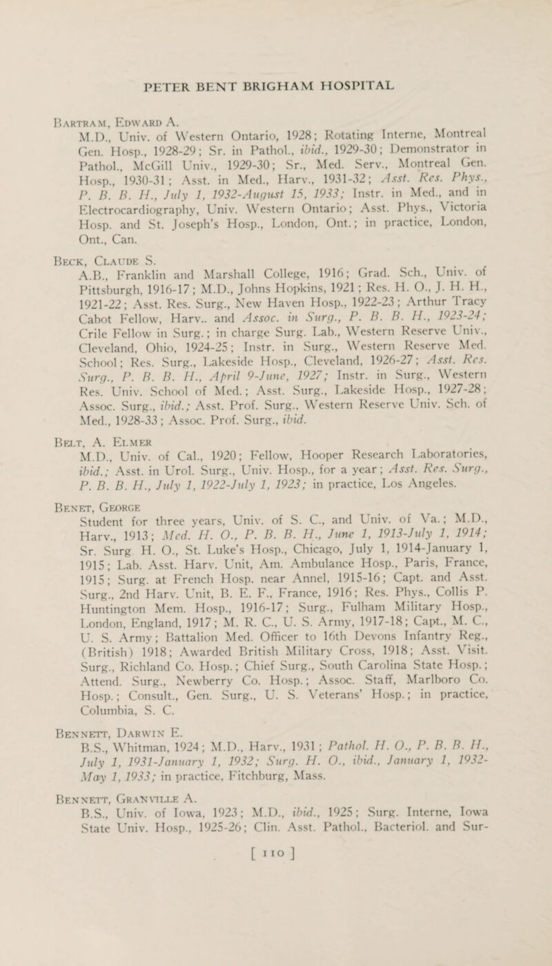 Bartram, Edward A. M.D., Univ. of Western Ontario, 1928; Rotating Interne, Montreal Gen. Hosp., 1928-29; Sr. in Pathol., ibid., 1929-30; Demonstrator in Pathol., McGill Univ., 1929-30; Sr., Med. Serv., Montreal Gen. Hosp., 1930-31; Asst, in Med., Harv., 1931-32; Asst. Res. Phys., I\ B. B. II., July 1, 1932-August 15, 1933; Instr. in Med., and in Electrocardiography, Univ. Western Ontario; Asst. Phvs., \ ictoria Hosp. and St. Joseph’s Hosp., London, Ont.; in practice, London, Ont., Can. Beck, Claude S. A. B., Franklin and Marshall College, 1916; Grad. Sch., Univ. of Pittsburgh, 1916-17; M.D., Johns Hopkins, 1921; Res. H. O., J. H. H., 1921-22; Asst. Res. Surg., New Haven Hosp., 1922-23 ; Arthur Tracy Cabot Fellow, Harv.. and Assoc, in Surg., P. B. B. H., 1923-24; Crile Fellow in Surg.; in charge Surg. Lab., Western Reserve Univ., Cleveland, Ohio, 1924-25; Instr. in Surg., Western Reserve Med. School; Res. Surg., Lakeside Hosp., Cleveland, 1926-27; Asst. Res. Surg., P. B. B. II., April 9-June, 1927; Instr. in Surg., Western Res. Univ. School of Med.; Asst. Surg., Lakeside Hosp., 1927-28; Assoc. Surg., ibid.; Asst. Prof. Surg.. Western Reserve Univ. Sch. of Med., 1928-33; Assoc. Prof. Surg., ibid. Belt, A. Elmer M.D., Univ. of Cal., 1920; Fellow, Hooper Research Laboratories, ibid.; Asst, in Urol. Surg., Univ. Hosp., for a year; Asst. Res. Surg., P. B. B. H., July 1, 1922-July 1, 1923; in practice, Los Angeles. Benet, George Student for three years, Univ. of S. C., and Univ. of Ya.; M.D., Harv., 1913; Med. H. O., P. B. B. H., June 1, 1913-July 1, 1914; Sr. Surg H. O., St. Luke’s Hosp., Chicago, July 1, 1914-January 1, 1915; Lab. Asst. Harv. Unit, Am. Ambulance Hosp., Paris, France, 1915; Surg. at French Hosp. near Annel, 1915-16; Capt. and Asst. Surg., 2nd Harv. Unit, B. E. F., France, 1916; Res. Phys., Collis P. Huntington Mem. Hosp., 1916-17; Surg., Fulham Military Hosp.. London, England, 1917; M. R. C., U. S. Army, 1917-18; Capt., M. C., U. S. Army; Battalion Med. Officer to 16th Devons Infantry Reg., (British) 1918; Awarded British Military Cross, 1918; Asst. Visit. Surg., Richland Co. IIosp.; Chief Surg., South Carolina State Hosp.; Attend. Surg., Newberry Co. Hosp.; Assoc. Staff, Marlboro Co. Hosp.; Consult., Gen. Surg., U. S. Veterans’ Hosp.; in practice, Columbia, S. C. Bennett, Darwin E. B. S., Whitman, 1924; M.D., Harv., 1931 ; Pathol. II. O., P. B. B. II., July 1, 1931-January 1, 1932; Surg. H. O., ibid., January 1, 1932- May 1, 1933; in practice, Fitchburg, Mass. Bennett, Granville A. B.S., Univ. of Iowa, 1923; M.D., ibid., 1925; Surg. Interne, Iowa State Univ. Hosp., 1925-26; Clin. Asst. Pathol., Bacteriol. and Sur- [110 ]