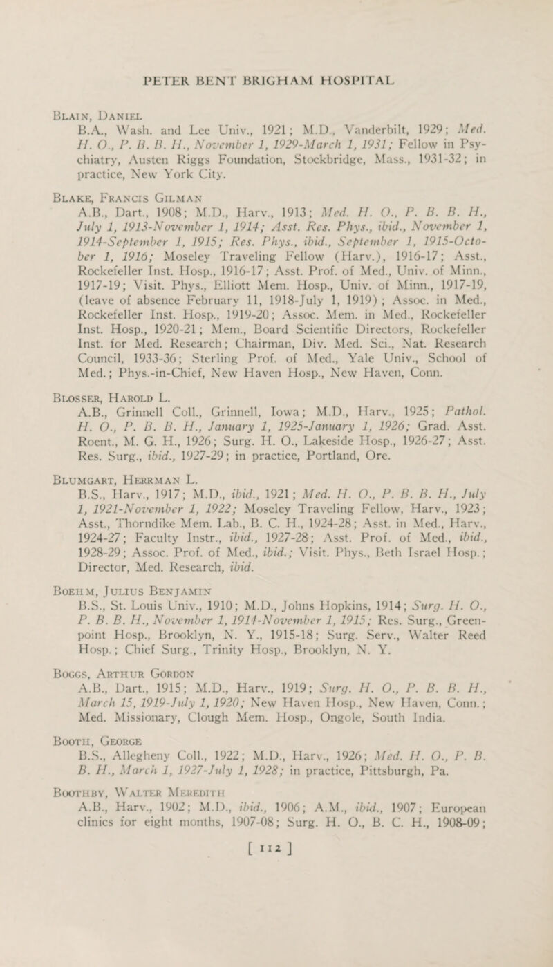 Blain, Daniel B.A., Wash, and Lee Univ., 1921; M.D., Vanderbilt, 1929; Med. H. 0., P. B. B. H., November 1, 1929-March 1, 1931; Fellow in Psy¬ chiatry, Austen Riggs Foundation, Stockbridge, Mass., 1931-32; in practice, New York City. Blake, Francis Gilman A.B., Dart., 1908; M.D., Harv., 1913; Med. H. O., P. B. B. IP, July 1, 1913-November l, 1914; Asst. Res. Phys., ibid., November 1, 1914-September 1, 1915; Res. Phys., ibid., September 1, 1915-Octo- ber 1, 1916; Moseley Traveling Fellow (Harv.), 1916-17; Asst., Rockefeller Inst. Hosp., 1916-17; Asst. Prof, of Med., Univ. of Minn., 1917-19; Visit. Phys., Elliott Mem. Hosp., Univ. of Minn., 1917-19, (leave of absence February 11, 1918-July 1, 1919) ; Assoc, in Med., Rockefeller Inst. Hosp., 1919-20; Assoc. Mem. in Med., Rockefeller Inst. Hosp., 1920-21; Mem., Board Scientific Directors, Rockefeller Inst, for Med. Research; Chairman, Div. Med. Sci., Nat. Research Council, 1933-36; Sterling Prof, of Med., Yale Univ., School of Med.; Phys.-in-Chief, New Haven Hosp., New Haven, Conn. Blosser, Harold L. A. B., Grinnell Coll., Grinnell, Iowa; M.D., Harv., 1925; Pathol. H. O., P. B. B. H., January 1, 1925-January 1, 1926; Grad. Asst. Roent., M. G. H., 1926; Surg. H. O., Lakeside Hosp., 1926-27; Asst. Res. Surg., ibid., 1927-29; in practice, Portland, Ore. Blumgart, Herrman L. B. S., Harv., 1917; M.D., ibid., 1921; Med. H. O., P. B. B. H., July I, 1921-November 1, 1922; Moseley Traveling Fellow, Harv., 1923; Asst., Thorndike Mem. Lab., B. C. H., 1924-28; Asst, in Med., Harv., 1924-27; Faculty Instr., ibid., 1927-28; Asst. Prof, of Med., ibid., 1928-29; Assoc. Prof, of Med., ibid.; Visit. Phys., Beth Israel Hosp.; Director, Med. Research, ibid. Boehm, Julius Benjamin B.S., St. Louis Univ., 1910; M.D., Johns Hopkins, 1914; Surg. II. 0., P. B. B. H., November 1, 1914-November 1, 1915; Res. Surg., Green- point Hosp., Brooklyn, N. Y., 1915-18; Surg. Serv., Walter Reed Hosp.; Chief Surg., Trinity Hosp., Brooklyn, N. Y. Boggs, Arthur Gordon A. B., Dart., 1915; M.D., Harv., 1919; Surg. H. O., P. B. B. H., March 15, 1919-July 1, 1920; New Haven Hosp., New Haven, Conn.; Med. Missionary, Clough Mem. Hosp., Ongole, South India. Booth, George B. S., Allegheny Coll., 1922; M.D., Harv., 1926; Med. II. O., P. B. B. H., March 1, 1927-July 1, 1928; in practice, Pittsburgh, Pa. Booth by, WT alter Meredith A.B., Harv., 1902; M.D., ibid., 1906; A.M., ibid., 1907; European clinics for eight months, 1907-08; Surg. H. O., B. C. H., 1908-09;