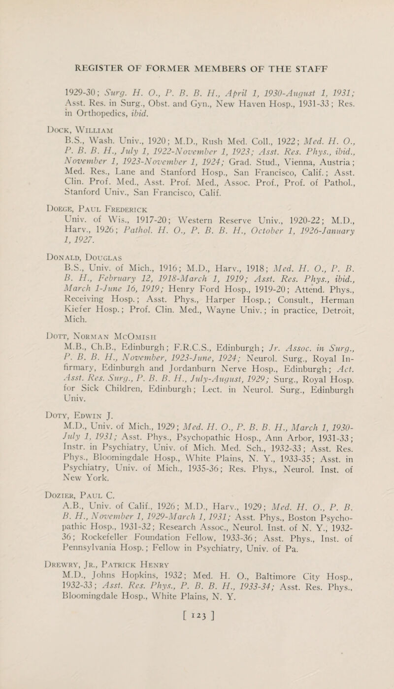 1929-30; Surg. H. O., P. B. B. H., April 1, 1930-August 1, 1931; Asst. Res. in Surg., Obst. and Gvn., New Haven Hosp., 1931-33; Res. in Orthopedics, ibid. Dock, William B.S., Wash. Univ., 1920; M.D., Rush Med. Coll, 1922; Med. H. O., P. B. B. H., July 1, 1922-November 1, 1923; Asst. Res. Phys., ibid., November 1, 1923-Ndvember 1, 1924; Grad. Stud, Vienna, Austria; Med. Res, Lane and Stanford Hosp, San Francisco, Calif.; Asst. Clin. Prof. Med, Asst. Prof. Med, Assoc. Prof, Prof, of Pathol, Stanford Univ, San Francisco, Calif. Doege, Paul Frederick Univ. of Wis, 1917-20; Western Reserve Univ, 1920-22; M.D, Harv, 1926; Pathol. H. 0., P. B. B. H., October 1, 1926-January 1, 1927. Donald, Douglas B.S, Univ. of Mich, 1916; M.D, Harv, 1918; Med. H. O., P. B. B. H., February 12, 1918-March 1, 1919; Asst. Res. Phys., ibid., March 1-June 16, 1919; Henry Ford Hosp, 1919-20; Attend. Phys, Receiving Hosp.; Asst. Phys, Harper Hosp.; Consult, Herman Kiefer Hosp.; Prof. Clin. Med, Wayne Univ.; in practice, Detroit, Mich. Dott, Norman McOmisi-i M.B, Ch.B, Edinburgh; F.R.C.S, Edinburgh; Jr. Assoc, in Surg., P. B. B. H., November, 1923-June, 1924; Neurol. Surg, Royal In¬ firmary, Edinburgh and Jordanburn Nerve Hosp, Edinburgh; Act. Asst. Res. Surg., P.B. B. H., July-August, 1929; Surg, Royal Hosp. lor Sick Children, Edinburgh; Lect. in Neurol. Surg, Edinburgh Univ. Doty, Edwin J. M.D, Univ. of Mich, 1929; Med. H. O., P. B. B. H., March 1, 1930- July 1, 1931; Asst. Phys, Psychopathic Hosp, Ann Arbor, 1931-33; Instr. in Psychiatry, Univ. of Mich. Med. Sch, 1932-33 ; Asst. Res. Phys, Bloomingdale Hosp, White Plains, N. Y, 1933-35; Asst, in Psychiatry, Univ. of Mich, 1935-36; Res. Phys, Neurol. Inst, of New York. Dozier, Paul C. A. B, Univ. of Calif, 1926; M.D, Harv, 1929; Med. H. O., P. B. B. H., November 1, 1929-March 1, 1931; Asst. Phys, Boston Psycho¬ pathic Hosp, 1931-32; Research Assoc, Neurol. Inst, of N. Y, 1932- 36; Rockefeller Eoundation Fellow, 1933-36; Asst. Phys, Inst, of Pennsylvania Hosp.; Fellow in Psychiatry, Univ. of Pa. Drewry, Jr, Patrick Henry M.D, Johns Hopkins, 1932; Med. H. O, Baltimore City Hosp, 1932-33; Asst. Res. Phys., P. B. B. H., 1933-34; Asst. Res. Phys, Bloomingdale Hosp, White Plains, N. Y.