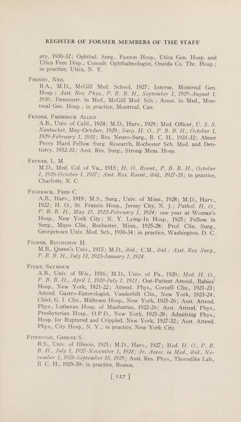 ary, 1930-32; Ophthal. Surg., Faxton Hosp., Utica Gen. Hosp. and Utica bree Disp.; Consult. Ophthalmologist, Oneida Co. Tbc. Hosp.; in practice, Utica, N. Y. Feeney, Neil B.A., M.D., McGill Med. School, 1927; Interne, Montreal Gen. Hosp.; Asst. Res. Phys., P. B. B. H., September 1, 1929-August 1, 1930; Demonstr. in Med., McGill Med. Sch.; Assoc, in Med., Mon¬ treal Gen. Hosp.; in practice, Montreal, Can. Fender, Frederick Allen A.B., Univ. of Calif., 1924; M.D., Harv., 1929; Med. Officer, U. S. S. Nantucket, May-October, 1929; Surg. H. O., P. B. B. H., October 1, 1929-February 1, 1931; Res. Neuro-Surg., B. C. H., 1931-32; Abner Perry Hard Fellow Surg. Research, Rochester Sch. Med. and Den¬ tistry, 1932-33; Asst. Res. Surg., Strong Mem. Hosp. Fetner, L. M. M.D., Med. Col. of Va., 1915; H. O. Roent., P. B. B. H., October 1, 1926-October 1, 1927; Asst. Res. Roent., ibid., 1927-28; in practice, Charlotte, N. C. Fishback, Fred C. A.B., Harv., 1919; M.S., Surg., Univ. of Minn., 1928; M.D., Harv., 1922; H. O., St. Francis Hosp., Jersey City, N. J.; Pathol. H. O., P. B. B. H., May 15, 1923-February 1, 1924; one year at Woman’s Hosp., New York City; N. Y. Lying-In Hosp., 1925; Fellow in Surg., Mayo Clin., Rochester, Minn., 1925-28; Prof. Clin. Surg., Georgetown Univ. Med. Sch., 1930-34; in practice, Washington, D. C. Fisher, Rivington H. M.B., Queens Univ., 1915; M.D., ibid.; C.M., ibid.; Asst. Res. Surg., P. B. B. H., July 13, 1923-J anuary 1, 1924. Fiske, Seymour A. B., Univ. of Wis., 1916; M.D., Univ. of Pa., 1920; Med. H. O., P. B. B. H., April 1, 1920-July 1, 1921; Out-Patient Attend., Babies’ Hosp., New York, 1921-22; Attend. Phys., Cornell Clin., 1921-23; Attend. Gastro-Enterologist, Vanderbilt Clin., New York, 1923-24; Chief, G. I. Clin., Midtown Hosp., New York, 1925-26; Asst. Attend. Phys., Lutheran Hosp. of Manhattan, 1922-26; Asst. Attend. Phys., Presbyterian Hosp., O.P.D., New York, 1925-28; Admitting Phys., Hosp. for Ruptured and Crippled, New York, 1927-32; Asst. Attend. Phys., City Hosp., N. Y.; in practice, New York City. Fitzhugh, Greene S. B. S., Univ. of Illinois, 1921; M.D., Harv., 1927; Med. H. O., P. B. B. FI., July 1, 1927-November 1, 1928; Jr. Assoc, in Med., ibid., No- vember 1, 1928-September 15, 1929; Asst. Res. Phys., Thorndike Lab., B. C. H., 1929-30; in practice, Boston.