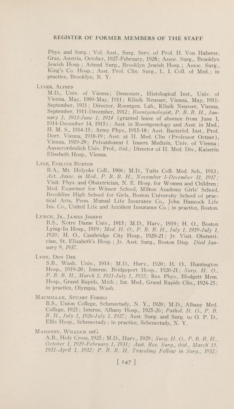 Phys. and Surg.; Vol. Asst., Surg. Serv. of Prof. H. Von Haberer, Graz, Austria, October, 1927-February, 1928; Assoc. Surg., Brooklyn Jewish Hosp.; Attend Surg., Brooklyn Jewish Hosp.; Assoc. Surg., King’s Co. Hosp.; Asst. Prof. Clin. Surg., L. I. Coll, of Med.; in practice, Brooklyn, N. Y. Luger, Alfred M.D., Univ. of Vienna; Demonstr., Histological Inst., Univ. of Vienna, May, 1909-May, 1911; Klinik Neusser, Vienna, May, 1911- September, 1911; Director, Roentgen. Lab., Klinik Neusser, Vienna, September, 1911-December, 1912; Roentgenologist, P. B. B. H., Jan¬ uary 1, 1913-June 1, 1914 (granted leave of absence from June 1, 1914-December 14, 1915) ; Asst, in Roentgenology and Asst, in Med., H. M. S., 1914-15; Army Phys., 1915-18; Asst. Bacteriol. Inst., Prof. Dorr, Vienna, 1918-19; Asst, at II. Med. Clin (Professor Ortner), \ ienna, 1919-29; Privatdozent f.. Innere Medizin, Univ. of Vienna; Ausserordenlich Univ. Prof., ibid.; Director of II. Med. Div., Kaiserin Elisebeth Hosp., Vienna. Lyle, Eveline Burton B.A., Mt. Holyoke Coll., 1906; M.D., Tufts Coll. Med. Sch., 1913; Act. Assoc, in Med., P. B. B. H., November 1-December 31, 1917; V isit. Phys. and Obstetrician, N. E. Hosp. for Women and Children ; Med. Examiner for Winsor School, Milton Academy Girls’ School’, Brookline High School for Girls, Boston University School of prac¬ tical Arts, Penn. Mutual Life Insurance Co., John Hancock Life Ins. Co., United Life and Accident Insurance Co.; in practice, Boston. Lynch, Jr., James Joseph B.S., Notre Dame Univ., 1915; M.D., Harv., 1919; H. O., Boston Lying-In Hosp., 1919; Med. H. O., P. B. B. H., July 1, 1919-July 2, 1920; H. O., Cambridge City Hosp., 1920-21 ; Jr. Visit. Obstetri¬ cian, St. Elizabeth’s Hosp.; Jr. Asst. Surg., Boston Disp. Died Jan¬ uary 9, 1937. Lyon, Don Dee, S.B., Wash. Univ., 1914; M.D., Harv., 1920; H. O., Huntington Hosp., 1919-20; Interne, Bridgeport Hosp., 1920-21; Surg. H. O., P. B. B. H., March 1, 1921-July 1, 1922; Res. Phys., Blodgett Mem. Hosp., Grand Rapids, Mich.; Int. Med., Grand Rapids Clin., 1924-25; in practice, Olympia, Wash. Macmillan, Stuart Forbes B.S., Union College, Schenectady, N. Y., 1920; M.D., Albany Med. College, 1925; Interne, Albany Hosp., 1925-26; Pathol. H. O., P. B. B. H., July 1, 1926-July 1, 1927; Asst. Surg. and Surg. to O. P. D., Ellis Hosp., Schenectady; in practice, Schenectady, N. Y. Mahoney, William deG. A.B., Holy Cross, 1925; M.D., Harv., 1929; Surg. PI. O.. P. B. B. H., October 1, 1929-February 1, 1931; Asst. Res. Surg., ibid., March' 15, 1931-April 1, 1932; P. B. B. H. Traveling Pelloiv in Surg., 1932; [ 147 ]