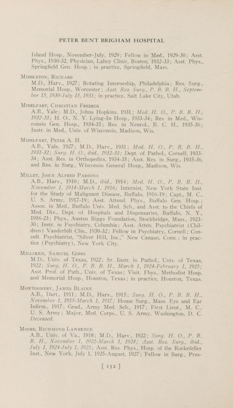 Island Hosp., November-July, 1929; Fellow in Med., 1929-30; Asst. Phys., 1930-32, Physician, Lahey Clinic, Boston, 1932-33; Asst. Phys., Springfield Gen. Hosp.; in practice, Springfield, Mass. Middleton, Richard M.D., Harv., 1927; Rotating Interneship, Philadelphia; Res. Surg., Memorial Hosp., Worcester; Asst. Res. Surg., P. H. B. //., Septem¬ ber 15, 1930-July 15, 1931; in practice, Salt Lake City, Utah. MII)EU'ART, CH RISTTA X pREDRI K A.B., Yale; M.D., Johns Hopkins, 1931; Med. II. O., P. B. B. II., 1932-33; H. O., N. Y. Lying-In Hosp., 1933-34; Res. in Med., Wis¬ consin Gen. Hosp., 1934-35; Res. in Neurol., B. C. H., 1935-30; Instr. in Med., Univ. of Wisconsin, Madison, Wis. Midelfart, Peter A. H. A.B., Yale, 1927; M.D., Harv., 1931; Med. II. O., P. B. B. II., 1931-32; Sun/. II. ()., ibid.. 1932-33; Dept, of Pathol., Cornell, 1933- 34; Asst. Res. in Orthopedics, 1934-35; Asst. Res. in Surg., 1935-36, and Res. in Surg., Wisconsin General Hosp., Madison, Wis. Millet, John Alfred Parsons A.B., Harv., 1910; M.D., ibid., 1914; Med. II. O., P. B. B. //., November 1. 1914-March 1, 1916; Internist, New York State Inst, for the Study of Malignant Disease, Buffalo, 1916-19; Capt., M. C., U. S. Army, 1917-19; Asst. Attend. Phys., Buffalo Gen. Hosp.; Assoc, in Med., Buffalo Univ. Med. Sell., and Asst, to the Chiefs of Med. Div., Dept, of Hospitals and Dispensaries, Buffalo, N. Y., 1916-23; Phys., Austen Riggs Foundation, Stockbridge, Mass., 1923- 30; Instr. in Psychiatry, Columbia; Asst. Atten. Psychiatrist (Chil¬ dren) Vanderbilt Clin., 1930-32; Fellow in Psychiatry, Cornell; Con¬ sult. Psychiatrist, “Silver Hill, Inc., New Canaan, Conn.; in prac¬ tice (Psychiatry), New York City. Milliken, Samuel Gibbs M.D., Univ. of Texas, 1922; Sr. Instr. in Pathol., Univ. of Texas, 1922; Surg. 11. O., P. B. B. H., March 1, 1924-February 1, 1925; Asst. Prof, of Path., Lniv. of I exas; Visit. Phys., Methodist Hosp. and Memorial Hosp., Houston, Texas; in practice, Houston, Texas. Montgomery, James Blaine A.B., Dart., 1911; M.D., Harv., 1915; Surg. II. O.. P. B. B. II., November 1, 1915-March 1, 1917; House Surg., Mass. Eye and Ear Infirm., 1917; Grad., Army Med. Sch., 1917; hirst Lieut., M. C., U. S. Army; Major, Med. Corps., U. S. Army, Washington, D. C. Deceased. Moore, Richmond Lawrence A. B., Univ. of Va„ 1918; M.D., Harv., 1922; Surg. H. O., P. B. B. //., November 1, 1922-March 1, 1924; Asst. Res. Surg., ibid., July 1, 1924-July 1, 1925; Asst. Res. Phvs., Hosp. of the Rockefeller Inst., New \ork, July 1, 1925-August, 1927; Fellow in Surg., Pres-