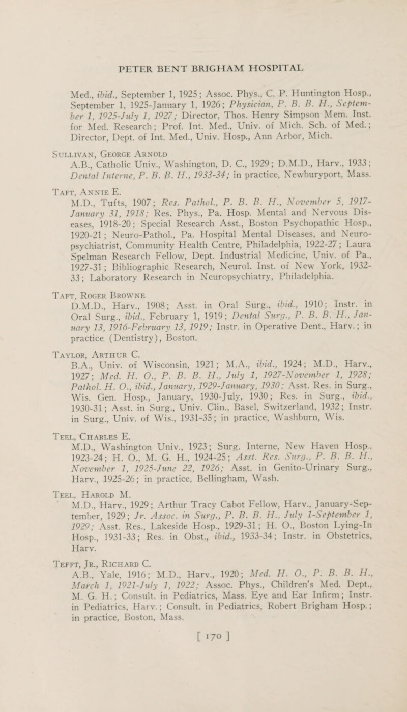 Med., ibid., September 1, 1925; Assoc. Phvs., C. P. Huntington Hosp., September 1, 1925-January 1, 1926; Physician, P. B. B. H., Septem¬ ber 1, 1925-July 1, 1927; Director, Thos. Henry Simpson Mem. Inst, for Med. Research; Prof. Int. Med., Univ. of Mich. Sell, of Med.; Director, Dept, of Int. Med., Univ. Hosp., Ann Arbor, Mich. Sullivan, George Arnold A. B., Catholic Univ., Washington, D. C., 1929; D.M.D., Harv., 1933; Dental Interne, P. B. B. II., 1933-34; in practice, Newburyport, Mass. Taft, Annie E. M.D., Tufts, 1907; Res. Pathol, P. B. B. II., November 5, 1917- January 31, 1918; Res. Phys., Pa. Hosp. Mental and Nervous Dis¬ eases, 1918-20; Special Research Asst., Boston Psychopathic Hosp., 1920-21 ; Neuro-Pathol., Pa. Hospital Mental Diseases, and Neuro¬ psychiatrist, Community Health Centre, Philadelphia, 1922-27; Laura Spelman Research Fellow, Dept. Industrial Medicine, Univ. of Pa., 1927-31 ; Bibliographic Research, Neurol. Inst, of New York, 1932- 33; Laboratory Research in Neuropsychiatry, Philadelphia. Taft, Roger Browne D.M.D., Harv., 1908; Asst, in Oral Surg., ibid., 1910; Instr. in Oral Surg., ibid., February 1, 1919; Dental Surg., P. B. B. II., Jan¬ uary 13, 1916-February 13, 1919; Instr. in Operative Dent., Harv.; in practice (Dentistry), Boston. Taylor, Arthur C. B. A., Univ. of Wisconsin, 1921; M.A., ibid., 1924; M.D., Harv., 1927; Med. H. O., P. B. B. II., July 1, 1927-November 1, 1928; Pathol. H. O., ibid., January, 1929-J anuary, 1930; Asst. Res. in Surg., Wis. Gen. Hosp., January, 1930-July, 1930; Res. in Surg., ibid., 1930-31; Asst, in Surg., Univ. Clin., Basel, Switzerland, 1932; Instr. in Surg., Univ. of Wis., 1931-35; in practice, Washburn, Wis. Teel, Charles E. M.D., Washington Univ., 1923; Surg. Interne, New Haven Hosp.. 1923-24; H. O., M. G. H., 1924-25; Asst. Res. Surg., P. B. B. II., November 1, 1925-June 22, 1926; Asst, in Genito-Urinary Surg., Harv., 1925-26; in practice, Bellingham, Wash. Teel, Harold M. M.D., Harv., 1929; Arthur Tracy Cabot Fellow, Harv., January-Sep- tember, 1929; Jr. Assoc, in Surg., P. B. B. II., July 1-September 1, 1929; Asst. Res., Lakeside Hosp., 1929-31 ; H. O., Boston Lying-In Hosp., 1931-33; Res. in Obst., ibid., 1933-34; Instr. in Obstetrics, Harv. Tefft, Jr., Richard C. A.B., Yale, 1916; M.D., Harv., 1920; Med. II. O., P. B. B. H., March 1, 1921-July 1, 1922; Assoc. Phys., Children’s Med. Dept., M. G. IL; Consult, in Pediatrics, Mass. Eye and Far Infirm; Instr. in Pediatrics, Harv.; Consult, in Pediatrics, Robert Brigham Hosp.; in practice, Boston, Mass. [ >7° ]